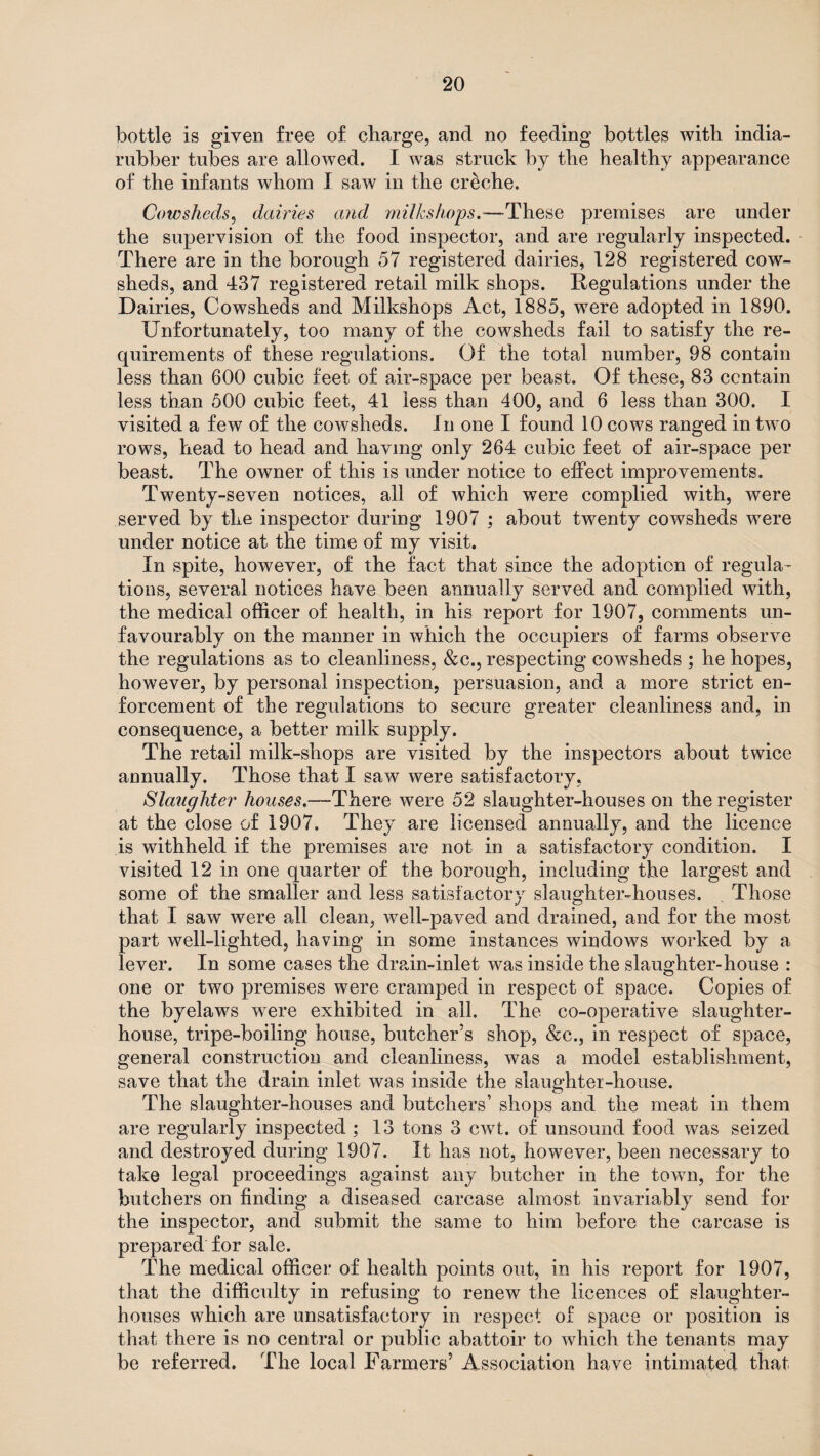 bottle is given free of charge, and no feeding bottles with india- rubber tubes are allowed. I was struck by the healthy appearance of the infants whom I saw in the cr&che. Cowsheds, dairies and milks hops,—These premises are under the supervision of the food inspector, and are regularly inspected. There are in the borough 57 registered dairies, 128 registered cow¬ sheds, and 437 registered retail milk shops. Regulations under the Dairies, Cowsheds and Milkshops Act, 1885, were adopted in 1890. Unfortunately, too many of the cowsheds fail to satisfy the re¬ quirements of these regulations. Of the total number, 98 contain less than 600 cubic feet of air-space per beast. Of these, 83 contain less than 500 cubic feet, 41 less than 400, and 6 less than 300. I visited a few of the cowsheds. In one I found 10 cows ranged in two rows, head to head and having only 264 cubic feet of air-space per beast. The owner of this is under notice to effect improvements. Twenty-seven notices, all of which were complied with, were served by the inspector during 1907 ; about twenty cowsheds were under notice at the time of my visit. In spite, however, of the fact that since the adoption of regula¬ tions, several notices have been annually served and complied with, the medical officer of health, in his report for 1907, comments un¬ favourably on the manner in which the occupiers of farms observe the regulations as to cleanliness, &c., respecting cowsheds ; he hopes, however, by personal inspection, persuasion, and a more strict en¬ forcement of the regulations to secure greater cleanliness and, in consequence, a better milk supply. The retail milk-shops are visited by the inspectors about twice annually. Those that I saw were satisfactory, Slaughter houses.—-There were 52 slaughter-houses on the register at the close of 1907. They are licensed annually, and the licence is withheld if the premises are not in a satisfactory condition. I visited 12 in one quarter of the borough, including the largest and some of the smaller and less satisfactory slaughter-houses. Those that X saw were all clean, well-paved and drained, and for the most part well-lighted, having in some instances windows worked by a lever. In some cases the drain-inlet was inside the slaughter-house : one or two premises were cramped in respect of space. Copies of the byelaws were exhibited in all. The co-operative slaughter¬ house, tripe-boiling house, butcher’s shop, &c., in respect of space, general construction and cleanliness, was a model establishment, save that the drain inlet was inside the slaughter-house. The slaughter-houses and butchers’ shops and the meat in them are regularly inspected ; 13 tons 3 cwt. of unsound food was seized and destroyed during 1907. It has not, however, been necessary to take legal proceedings against any butcher in the town, for the butchers on finding a diseased carcase almost invariably send for the inspector, and submit the same to him before the carcase is prepared for sale. The medical officer of health points out, in his report for 1907, that the difficulty in refusing to renew the licences of slaughter¬ houses which are unsatisfactory in respect of space or position is that there is no central or public abattoir to which the tenants may be referred. The local Farmers’ Association have intimated that