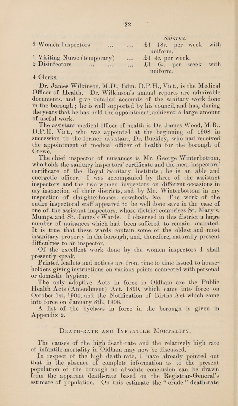 2 Women Inspectors 1 Visiting Nurse (temporary) 2 Disinfectors 4 Clerks. Salaries. £ 1 186*. per week with uniform. jbl 46. per week. £l 66. per week with uniform. Dr. James Wilkinson, M.D., Edin. D.P.H., Viet., is the Medical Officer of Health. Dr. Wilkinson’s annual reports are admirable documents, and give detailed accounts of the sanitary work done in the borough ; he is well supported by his council, and has, during the years that he has held the appointment, achieved a large amount of useful work. The assistant medical officer of health is Dr. James Wood, M.B., D.P.H. Viet., who was appointed at the beginning of 1908 in succession to the former assistant, Dr. Buckley, who had received the appointment of medical officer of health for the borough of Crewe. The chief inspector of nuisances is Mr. George Winterbottom, who holds the sanitary inspectors’ certificate and the meat inspectors’ certificate of the Royal Sanitary Institute; he is an able and energetic officer. I was accompanied by three of the assistant inspectors and the two women inspectors on different occasions in my inspection of their districts, and by Mr. Winterbottom in my inspection of slaughterhouses, cowsheds, &c. The work of the entire inspectoral staff appeared to be well done save in the case of one of the assistant inspectors, whose district comprises St. Mary’s, Mumps, and St. James’s Wards. I observed in this district a large number of nuisances which had been suffered to remain unabated. It is true that these wards contain some of the oldest and most insanitary property in the borough, and, therefore, naturally present difficulties to an inspector. Of the excellent work done by the women inspectors I shall presently speak. Printed leaflets and notices are from time to time issued to house¬ holders giving instructions on various points connected with personal or domestic hygiene. The only adoptive Acts in force in Oldham are the Public Health Acts (Amendment) Act, 1890, which came into force on October 1st, 1904, and the Notification of Births Act which came into force on January 8th, 1908. A list of the byelaws in force in the borough is given in Appendix 2. Death-rate and Infantile Mortality. The causes of the high death-rate and the relatively high rate of infantile mortality in Oldham may now be discussed. In respect of the high death-rate, I have already pointed out that in the absence of complete information as to the present population of the borough no absolute conclusion can be drawn from the apparent death-rate based on the Registrar-General’s estimate of population. On this estimate the “ crude ” death-rate