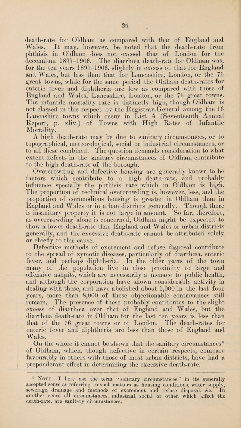 death-rate for Oldham as compared with that of England and Wales. It may, however, he noted that the death-rate from phthisis in Oldham does not exceed that of London for the decennium 1897-1906. The diarrhoea death-rate for Oldham was, for the ten years 1897-1906, slightly in excess of that for England and Wales, hut less than that for Lancashire, London, or the 76 great towns, while for the same period the Oldham death-rates for enteric fever and diphtheria are low as compared with those of England and Wales, Lancashire, London, or the 76 great towns. The infantile mortality rate is .distinctly high, though Oldham is not classed in this respect hy the Registrar-Oeneral among the 16 Lancashire towns which occur in List A (Seventeenth Annual Report, p. xliv.) of Towns with High Rates of Infantile Mortality. A high death-rate may he due to sanitary circumstances, or to topographical, meteorological, social or industrial circumstances, or to all these combined. The question demands consideration to what extent defects in the sanitary circumstances of Oldham contribute to the high death-rate of the borough. Overcrowding and defective housing are generally known to be factors which contribute to a high death-rate, and probably influence specially the phthisis rate which in Oldham is high. The proportion of technical overcrowding is, however, less, and the proportion of commodious housing is greater in Oldham than in England and Wales or in urban districts generally. Though there is insanitary property it is not large in amount. So far, therefore, as overcrowding alone is concerned, Oldham might be expected to show a lower death-rate than England and Wales or urban districts generally, and the excessive death-rate cannot be attributed solely or chiefly to this cause. Defective methods of excrement and refuse disposal contribute to the spread of zymotic diseases, particularly of diarrhoea, enteric fever, and perhaps diphtheria. In the older parts of the town many of the population live in close proximity to large and offensive ashpits, which are necessarily a menace to public health, and although the corporation have shown considerable activity in dealing with these, and have abolished about 1,000 in the last four years, more than 8,000 of these objectionable contrivances still remain. The presence of these probably contributes to the slight excess of diarrhoea over that of England and Wales, but the diarrhoea death-rate in Oldham for the last ten years is less than that of the 76 great towns or of London. The death-rates for enteric fever and diphtheria are less than those of England and Wales. On the whole it cannot be shown that the sanitary circumstances* of Oldham, which, though defective in certain respects, compare favourably in others with those of most urban districts, have had a preponderant effect in determining the excessive death-rate. * Note.—I here use the term “ sanitary circumstances ” in its generally accepted sense as referring to such matters as housing conditions, water supply, sewerage, drainage and methods of excrement and refuse disposal, &c. In another sense all circumstances, industrial, social or other, which affect the death-rate, are sanitary circumstances.