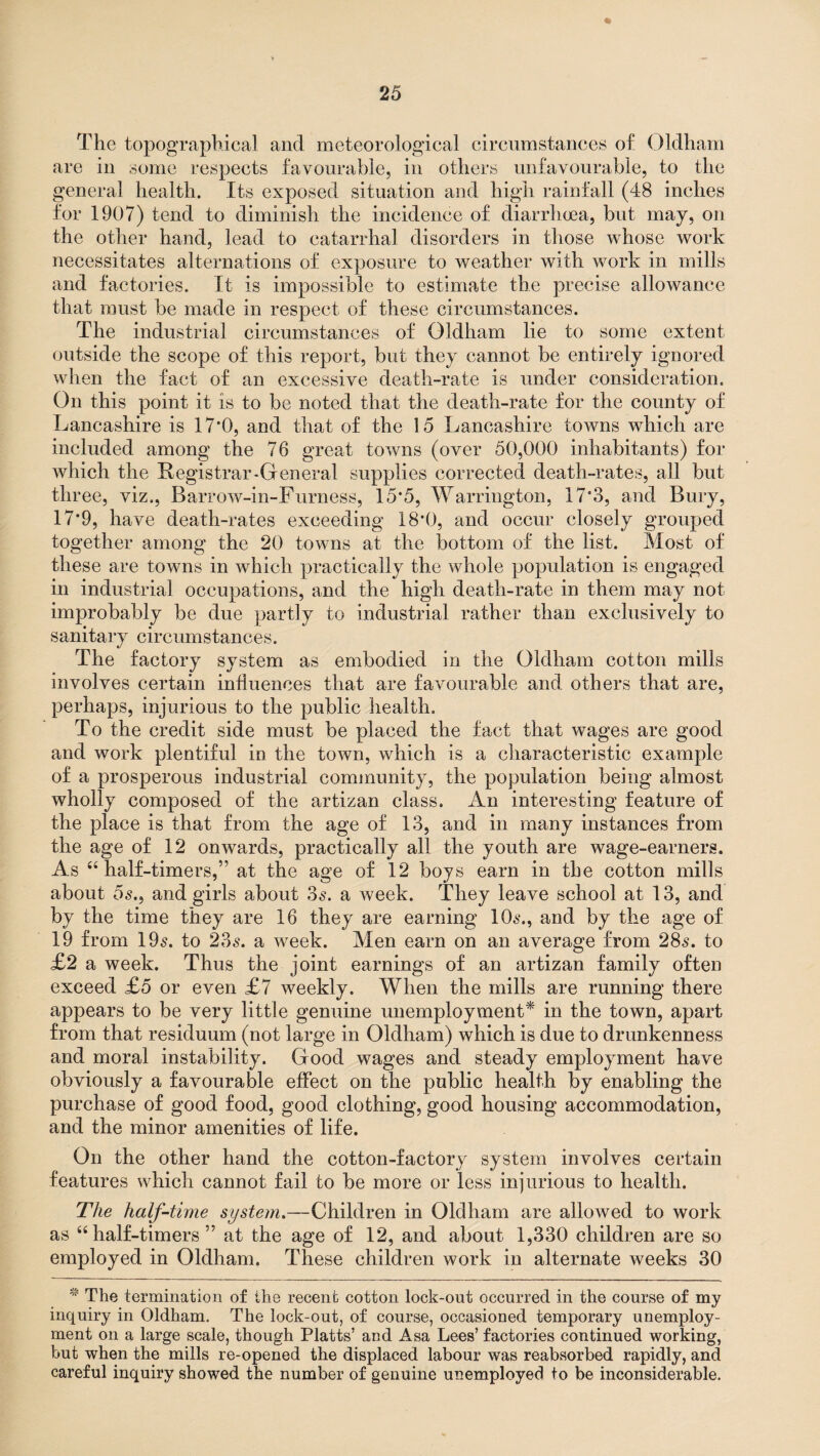 The topographical and meteorological circumstances of Oldham are in some respects favourable, in others unfavourable, to the general health. Its exposed situation and high rainfall (48 inches for 1907) tend to diminish the incidence of diarrhoea, but may, on the other hand, lead to catarrhal disorders in those whose work necessitates alternations of exposure to weather with work in mills and factories. It is impossible to estimate the precise allowance that must be made in respect of these circumstances. The industrial circumstances of Oldham lie to some extent outside the scope of this report, but they cannot be entirely ignored when the fact of an excessive death-rate is under consideration. On this point it is to be noted that the death-rate for the county of Lancashire is 17*0, and that of the 15 Lancashire towns which are included among the 76 great towns (over 50,000 inhabitants) for which the Registrar-General supplies corrected death-rates, all but three, viz., Barrow-in-Furness, 15*5, Warrington, 17*3, and Bury, 17*9, have death-rates exceeding 18*0, and occur closely grouped together among the 20 towns at the bottom of the list. Most of these are towns in which practically the whole population is engaged in industrial occupations, and the high death-rate in them may not improbably be due partly to industrial rather than exclusively to sanitary circumstances. The factory system as embodied in the Oldham cotton mills involves certain influences that are favourable and others that are, perhaps, injurious to the public health. To the credit side must be placed the fact that wages are good and work plentiful in the town, which is a characteristic example of a prosperous industrial community, the population being almost wholly composed of the artizan class. An interesting feature of the place is that from the age of 13, and in many instances from the age of 12 onwards, practically all the youth are wage-earners. As “ half-timers,” at the age of 12 boys earn in the cotton mills about os., and girls about 3s. a week. They leave school at 13, and by the time they are 16 they are earning 10s., and by the age of 19 from 19s. to 23s. a week. Men earn on an average from 28s. to £2 a week. Thus the joint earnings of an artizan family often exceed £5 or even £7 weekly. When the mills are running there appears to be very little genuine unemployment* in the town, apart from that residuum (not large in Oldham) which is due to drunkenness and moral instability. Good wages and steady employment have obviously a favourable effect on the public health by enabling the purchase of good food, good clothing, good housing accommodation, and the minor amenities of life. On the other hand the cotton-factory system involves certain features which cannot fail to be more or less injurious to health. The half-time system.—Children in Oldham are allowed to work as “half-timers ” at the age of 12, and about 1,330 children are so employed in Oldham. These children work in alternate weeks 30 * The termination of the recent cotton lock-out occurred in the course of my inquiry in Oldham. The lock-out, of course, occasioned temporary unemploy¬ ment on a large scale, though Platts’ and Asa Lees’ factories continued working, but when the mills re-opened the displaced labour was reabsorbed rapidly, and careful inquiry showed the number of genuine unemployed to be inconsiderable.