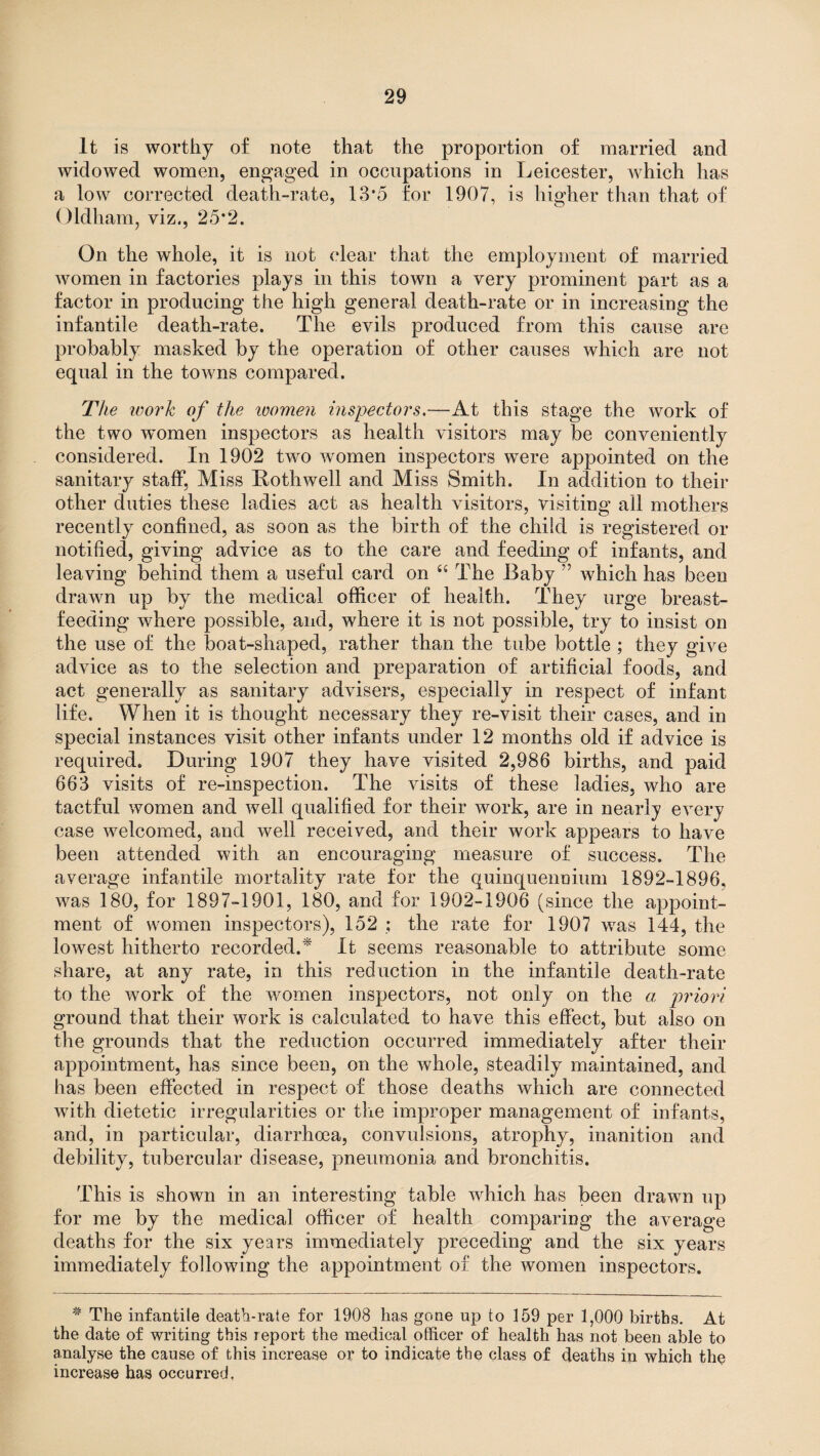 It is worthy of note that the proportion of married and widowed women, engaged in occupations in Leicester, which has a low corrected death-rate, 13*5 for 1907, is higher than that of Oldham, viz., 25’2. On the whole, it is not clear that the employment of married women in factories plays in this town a very prominent part as a factor in producing the high general death-rate or in increasing the infantile death-rate. The evils produced from this cause are probably masked by the operation of other causes which are not equal in the towns compared. The tvork of the ivomen inspectors.—At this stage the work of the two women inspectors as health visitors may be conveniently considered. In 1902 two women inspectors were appointed on the sanitary staff. Miss Rothwell and Miss Smith. In addition to their other duties these ladies act as health visitors, visiting all mothers recently confined, as soon as the birth of the child is registered or notified, giving advice as to the care and feeding of infants, and leaving behind them a useful card on “ The Baby ” which has been drawn up by the medical officer of health. They urge breast¬ feeding where possible, and, where it is not possible, try to insist on the use of the boat-shaped, rather than the tube bottle ; they give advice as to the selection and preparation of artificial foods, and act generally as sanitary advisers, especially in respect of infant life. When it is thought necessary they re-visit their cases, and in special instances visit other infants under 12 months old if advice is required. During 1907 they have visited 2,986 births, and paid 663 visits of re-inspection. The visits of these ladies, who are tactful women and well qualified for their work, are in nearly every case welcomed, and well received, and their work appears to have been attended with an encouraging measure of success. The average infantile mortality rate for the quinquennium 1892-1896, was 180, for 1897-1901, 180, and for 1902-1906 (since the appoint¬ ment of women inspectors), 152 ; the rate for 1907 was 144, the lowest hitherto recorded.* It seems reasonable to attribute some share, at any rate, in this reduction in the infantile death-rate to the work of the women inspectors, not only on the a priori ground that their work is calculated to have this effect, but also on the grounds that the reduction occurred immediately after their appointment, has since been, on the whole, steadily maintained, and has been effected in respect of those deaths which are connected with dietetic irregularities or the improper management of infants, and, in particular, diarrhoea, convulsions, atrophy, inanition and debility, tubercular disease, pneumonia and bronchitis. This is shown in an interesting table which has been drawn up for me by the medical officer of health comparing the average deaths for the six years immediately preceding and the six years immediately following the appointment of the women inspectors. * The infantile death-rate for 1908 has gone up to 159 per 1,000 births. At the date of writing this report the medical officer of health has not been able to analyse the cause of this increase or to indicate the class of deaths in which the increase has occurred.