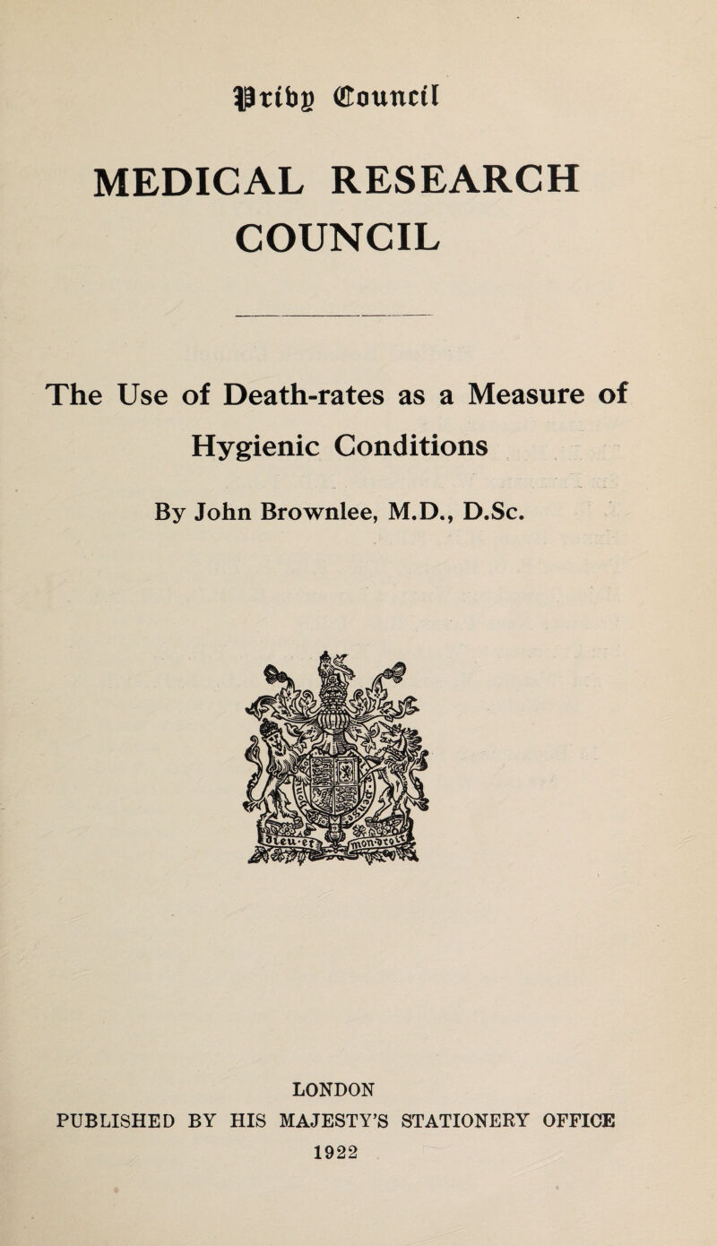 $ttbg (Eotmcti MEDICAL RESEARCH COUNCIL The Use of Death-rates as a Measure of Hygienic Conditions By John Brownlee, M.D., D.Sc. LONDON PUBLISHED BY HIS MAJESTY’S STATIONERY OFFICE 1922