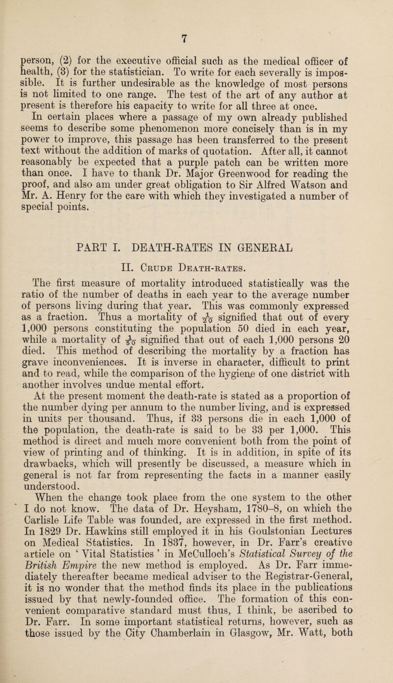 person, (2) for the executive official such as the medical officer of health, (8) for the statistician. To write for each severally is impos¬ sible. It is further undesirable as the knowledge of most persons is not limited to one range. The test of the art of any author at present is therefore his capacity to write for all three at once. In certain places where a passage of my own already published seems to describe some phenomenon more concisely than is in my power to improve, this passage has been transferred to the present text without the addition of marks of quotation. After all, it cannot reasonably be expected that a purple patch can be written more than once. I have to thank Dr. Major Greenwood for reading the proof, and also am under great obligation to Sir Alfred Watson and Mr. A. Henry for the care with which they investigated a number of special points. PART I. DEATH-RATES IN GENERAL II. Crude Death-rates. The first measure of mortality introduced statistically was the ratio of the number of deaths in each year to the average number of persons living during that year. This was commonly expressed as a fraction. Thus a mortality of signified that out of every 1,000 persons constituting the population 50 died in each year, while a mortality of signified that out of each 1,000 persons 20 died. This method of describing the mortality by a fraction has grave inconveniences. It is inverse in character, difficult to print and to read, while the comparison of the hygiene of one district with another involves undue mental effort. At the present moment the death-rate is stated as a proportion of the number dying per annum to the number living, and is expressed in units per thousand. Thus, if 88 persons die in each 1,000 of the population, the death-rate is said to be 88 per 1,000. This method is direct and much more convenient both from the point of view of printing and of thinking. It is in addition, in spite of its drawbacks, which will presently be discussed, a measure which in general is not far from representing the facts in a manner easily understood. When the change took place from the one system to the other I do not know. The data of Dr. Heysham, 1780-8, on which the Carlisle Life Table was founded, are expressed in the first method. In 1829 Dr. Hawkins still employed it in his Goulstonian Lectures on Medical Statistics. In 1887, however, in Dr. Farr’s creative article on 4 Vital Statistics ’ in McCulloch’s Statistical Survey of the British Empire the new method is employed. As Dr. Farr imme¬ diately thereafter became medical adviser to the Registrar-General, it is no wonder that the method finds its place in the publications issued by that newly-founded office. The formation of this con¬ venient comparative standard must thus, I think, be ascribed to Dr. Farr. In some important statistical returns, however, such as those issued by the City Chamberlain in Glasgow, Mr. Watt, both