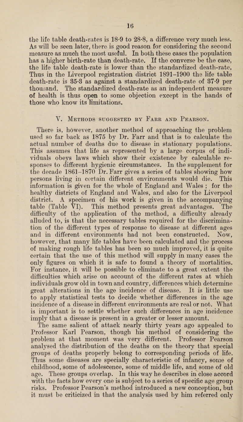 the life table death-rates is 18-9 to 28-8, a difference very much less. As will be seen later, there is good reason for considering the second measure as much the most useful. In both these cases the population has a higher birth-rate than death-rate. If the converse be the case, the life table death-rate is lower than the standardized death-rate. Thus in the Liverpool registration district 1891-1900 the life table death-rate is 85*8 as against a standardized death-rate of 87*9 per thousand. The standardized death-rate as an independent measure of health is thus open to some objection except in the hands of those who know its limitations. V. Methods suggested by Farr and Pearson. There is, however, another method of approaching the problem used so far back as 1875 by Dr. Farr and that is to calculate the actual number of deaths due to disease in stationary populations. This assumes that life as represented by a large corpus of indi¬ viduals obeys laws which show their existence by calculable re¬ sponses to different hygienic circumstances. In the supplement for the decade 1861-1870 Dr. Farr gives a series of tables showing how persons living in certain different environments would die. This information is given for the whole of England and Wales ; for the healthy districts of England and Wales, and also for the Liverpool district. A specimen of his wrork is given in the accompanying table (Table VI). This method presents great advantages. The difficulty of the application of the method, a difficulty already alluded to, is that the necessary tables required for the discrimina¬ tion of the different types of response to disease at different ages and in different environments had not been constructed. Now, however, that many life tables have been calculated and the process of making rough life tables has been so much improved, it is quite certain that the use of this method will supply in many cases the only figures on which it is safe to found a theory of mortalities. For instance, it will be possible to eliminate to a great extent the difficulties which arise on account of the different rates at which individuals grow old in town and country, differences which determine great alterations in the age incidence of disease. It is little use to apply statistical tests to decide whether differences in the age incidence of a disease in different environments are real or not . What is important is to settle whether such differences in age incidence imply that a disease is present in a greater or lesser amount. The same salient of attack nearly thirty years ago appealed to Professor Karl Pearson, though his method of considering the problem at that moment was very different. Professor Pearson analysed the distribution of the deaths on the theory that special groups of deaths properly belong to corresponding periods of life. Thus some diseases are specially characteristic of infancy, some of childhood, some of adolescence, some of middle life, and some of old age. These groups overlap. In this way he describes in close accord with the facts how every one is subject to a series of specific age group risks. Professor Pearson’s method introduced a new conception, but it must be criticized in that the analysis used by him referred only