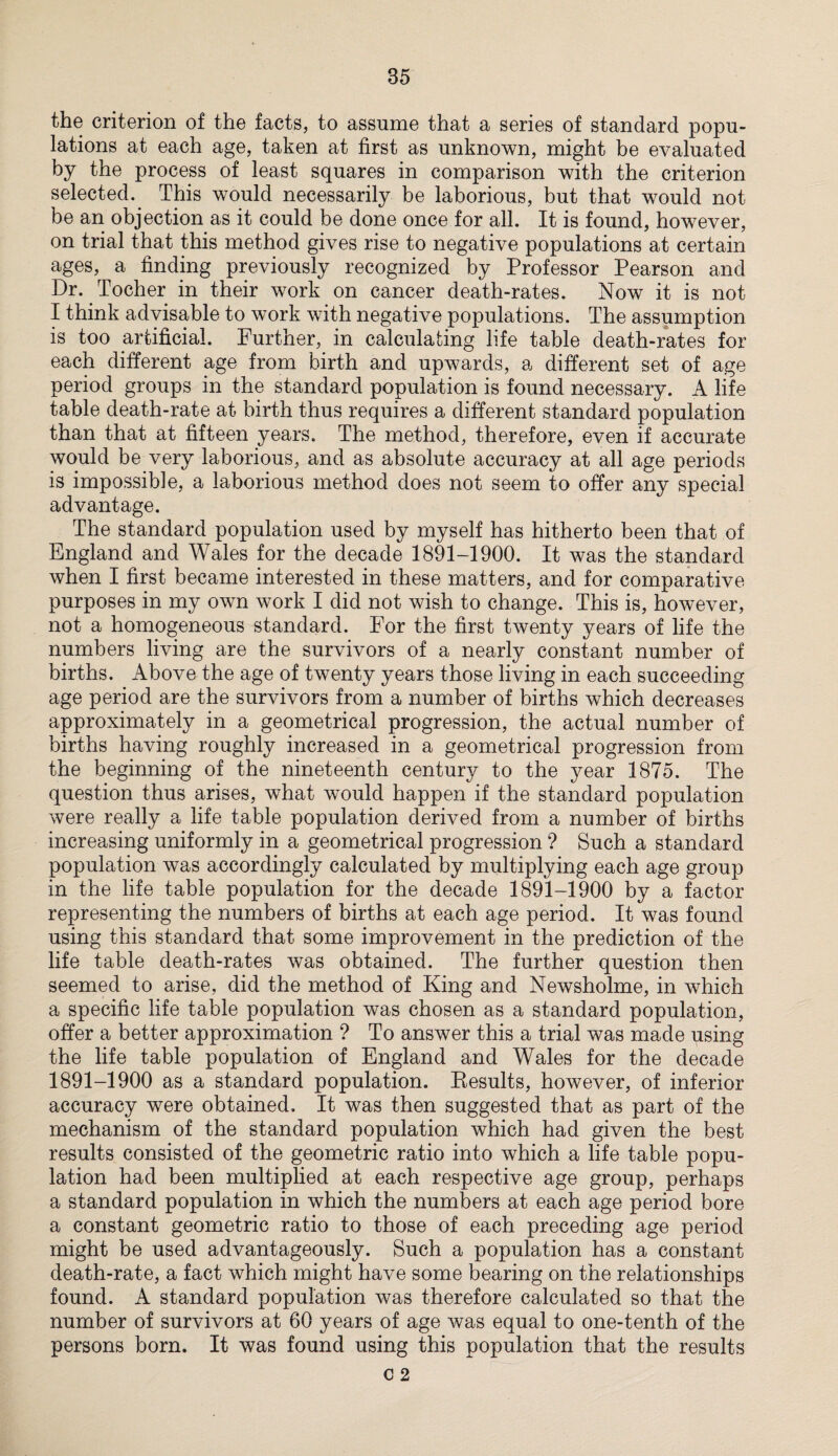 the criterion of the facts, to assume that a series of standard popu¬ lations at each age, taken at first as unknown, might be evaluated by the process of least squares in comparison with the criterion selected. This would necessarily be laborious, but that would not be an objection as it could be done once for all. It is found, however, on trial that this method gives rise to negative populations at certain ages, a finding previously recognized by Professor Pearson and Dr. Tocher in their work on cancer death-rates. Now it is not I think advisable to work with negative populations. The assumption is too artificial. Further, in calculating life table death-rates for each different age from birth and upwards, a different set of age period groups in the standard population is found necessary. A life table death-rate at birth thus requires a different standard population than that at fifteen years. The method, therefore, even if accurate would be very laborious, and as absolute accuracy at all age periods is impossible, a laborious method does not seem to offer any special advantage. The standard population used by myself has hitherto been that of England and Wales for the decade 1891-1900. It was the standard when I first became interested in these matters, and for comparative purposes in my own work I did not wish to change. This is, however, not a homogeneous standard. For the first twenty years of life the numbers living are the survivors of a nearly constant number of births. Above the age of twenty years those living in each succeeding age period are the survivors from a number of births which decreases approximately in a geometrical progression, the actual number of births having roughly increased in a geometrical progression from the beginning of the nineteenth century to the year 1875. The question thus arises, what would happen if the standard population were really a life table population derived from a number of births increasing uniformly in a geometrical progression ? Such a standard population was accordingly calculated by multiplying each age group in the life table population for the decade 1891-1900 by a factor representing the numbers of births at each age period. It was found using this standard that some improvement in the prediction of the life table death-rates was obtained. The further question then seemed to arise, did the method of King and Newsholme, in which a specific life table population was chosen as a standard population, offer a better approximation ? To answer this a trial was made using the life table population of England and Wales for the decade 1891-1900 as a standard population. Results, however, of inferior accuracy were obtained. It was then suggested that as part of the mechanism of the standard population which had given the best results consisted of the geometric ratio into which a life table popu¬ lation had been multiplied at each respective age group, perhaps a standard population in which the numbers at each age period bore a constant geometric ratio to those of each preceding age period might be used advantageously. Such a population has a constant death-rate, a fact which might have some bearing on the relationships found. A standard population was therefore calculated so that the number of survivors at 60 years of age was equal to one-tenth of the persons born. It was found using this population that the results C 2