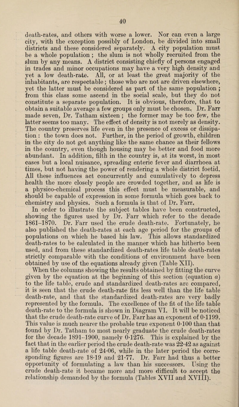 death-rates, and others with worse a lower. Nor can even a large city, with the exception possibly of London, he divided into small districts and these considered separately. A city population must be a whole population ; the slum is not wholly recruited from the slum by any means. A district consisting chiefly of persons engaged in trades and minor occupations may have a very high density and yet a low death-rate. All, or at least the great majority of the inhabitants, are respectable ; those who are not are driven elsewhere, yet the latter must be considered as part of the same population; from this class some ascend in the social scale, but they do not constitute a separate population. It is obvious, therefore, that to obtain a suitable average a few groups only must be chosen. Dr. Farr made seven, Dr. Tatham sixteen ; the former may be too few, the latter seems too many. The effect of density is not merely as density. The country preserves life even in the presence of excess or dissipa¬ tion : the town does not. Further, in the period of growth, children in the city do not get anything like the same chance as their fellows in the country, even though housing may be better and food more abundant. In addition, filth in the country is, at its worst, in most cases but a local nuisance, spreading enteric fever and diarrhoea at times, but not having the power of rendering a whole district foetid. All these influences act concurrently and cumulatively to depress health the more closely people are crowded together, and as life is a physico-chemical process this effect must be measurable, and should be capable of expression in some formula which goes back to chemistry and physics. Such a formula is that of Dr. Farr. In order to illustrate the subject tables have been constructed, showing the figures used by Dr. Farr wTiich refer to the decade 1861-1870. Dr. Farr used the crude death-rate. Fortunately, he also published the death-rates at each age period for the groups of populations on which he based his law. This allows standardized death-rates to be calculated in the manner which has hitherto been used, and from these standardized death-rates life table death-rates strictly comparable with the conditions of environment have been obtained by use of the equations already given (Table XII). When the columns showing the results obtained by fitting the curve given by the equation at the beginning of this section (equation a) to the life table, crude and standardized death-rates are compared, it is seen that the crude death-rate fits less well than the life table death-rate, and that the standardized death-rates are very badly represented by the formula. The excellence of the fit of the life table death-rate to the formula is shown in Diagram VI. It will be noticed that the crude death-rate curve of Dr. Farr has an exponent of 0-1199. This value is much nearer the probable true exponent 0-100 than that found by Dr. Tatham to most nearly graduate the crude death-rates for the decade 1891-1900, namely 0-1276. This is explained by the fact that in the earlier period the crude death-rate was 22-42 as against a life table death-rate of 24-06, while in the later period the corre¬ sponding figures are 18-19 and 21-77. Dr. Farr had thus a better opportunity of formulating a law than his successors. Using the crude death-rate it became more and more difficult to accept the relationship demanded by the formula (Tables XVII and XVIII).