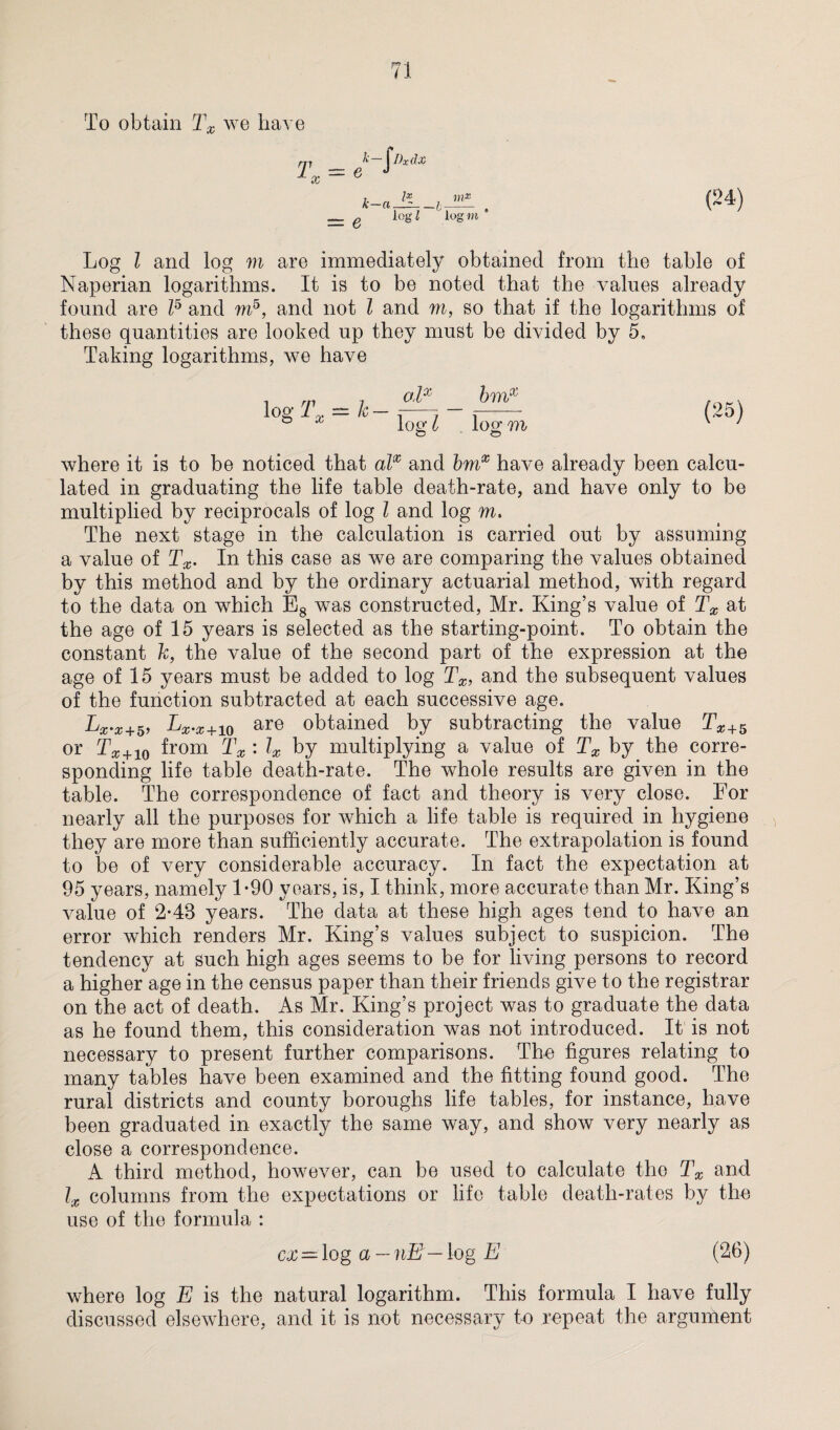 To obtain Tx we have k-ajL e logi m* log »t * Log l and log m are immediately obtained from the table of Naperian logarithms. It is to be noted that the values already found are l5 and m5, and not l and m, so that if the logarithms of these quantities are looked up they must be divided by 5. Taking logarithms, we have o1x logTx = k-^- bmx lotr m © where it is to be noticed that alx and bmx have already been calcu¬ lated in graduating the life table death-rate, and have only to be multiplied by reciprocals of log l and log m. The next stage in the calculation is carried out by assuming a value of Tx. In this case as we are comparing the values obtained by this method and by the ordinary actuarial method, with regard to the data on which Es was constructed, Mr. King’s value of Tx at the age of 15 years is selected as the starting-point. To obtain the constant h, the value of the second part of the expression at the age of 15 years must be added to log Tx, and the subsequent values of the function subtracted at each successive age. Lx.x+5, Lx.x+10 are obtained by subtracting the value Tx+5 or Tx+10 from Tx : lx by multiplying a value of Tx by the corre¬ sponding life table death-rate. The whole results are given in the table. The correspondence of fact and theory is very close. For nearly all the purposes for which a life table is required in hygiene they are more than sufficiently accurate. The extrapolation is found to be of very considerable accuracy. In fact the expectation at 95 years, namely 1-90 years, is, I think, more accurate than Mr. King’s value of 2-48 years. The data at these high ages tend to have an error which renders Mr. King’s values subject to suspicion. The tendency at such high ages seems to be for living persons to record a higher age in the census paper than their friends give to the registrar on the act of death. As Mr. King’s project was to graduate the data as he found them, this consideration was not introduced. It is not necessary to present further comparisons. The figures relating to many tables have been examined and the fitting found good. The rural districts and county boroughs life tables, for instance, have been graduated in exactly the same way, and show very nearly as close a correspondence. A third method, however, can be used to calculate the Tx and lx columns from the expectations or life table death-rates by the use of the formula : ex — log a — nE— log E (26) where log E is the natural logarithm. This formula I have fully discussed elsewhere, and it is not necessary to repeat the argument