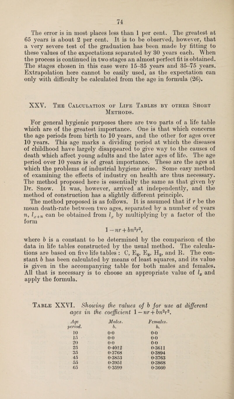 The error is in most places less than 1 per cent. The greatest at 65 years is about 2 per cent. It is to be observed, however, that a very severe test of the graduation has been made by fitting to these values of the expectations separated by 80 years each. When the process is continued in two stages an almost perfect fit is obtained. The stages chosen in this case were 15-35 years and 35-75 years. Extrapolation here cannot be easily used, as the expectation can only with difficulty be calculated from the age in formula (26). XXV. The Calculation of Life Tables by other Short Methods. For general hygienic purposes there are two parts of a life table which are of the greatest importance. One is that which concerns the age periods from birth to 10 years, and the other for ages over 10 years. This age marks a dividing period at which the diseases of childhood have largely disappeared to give way to the causes of death which affect young adults and the later ages of life. The age period over 10 years is of great importance. These are the ages at which the problems of industrial hygiene arise. Some easy method of examining the effects of industry on health are thus necessary. The method proposed here is essentially the same as that given by Dr. Snow. It was, however, arrived at independently, and the method of construction has a slightly different principle. The method proposed is as follows. It is assumed that if r be the mean death-rate between two ages, separated by a number of years n, lx+n can be obtained from lx by multiplying by a factor of the form 1 — nr + bn2r2, where b is a constant to be determined by the comparison of the data in life tables constructed by the usual method. The calcula¬ tions are based on five life tables : C, E6, E8, H2, and R. The con¬ stant b has been calculated by means of least squares, and its value is given in the accompanying table for both males and females. All that is necessary is to choose an appropriate value of lx and apply the formula. Table XXVI. Showing the values oj b jor use at different ages in the coefficient 1 — nr A- bn2r Age Males. Females. period. b. 6. 10 00 0-0 15 00 0-0 20 0-0 0-0 25 0-4012 0-3611 35 0-3768 0-3894 45 0-3853 0-3763 55 0-3951 0-3868 05 0-3599 0-3660