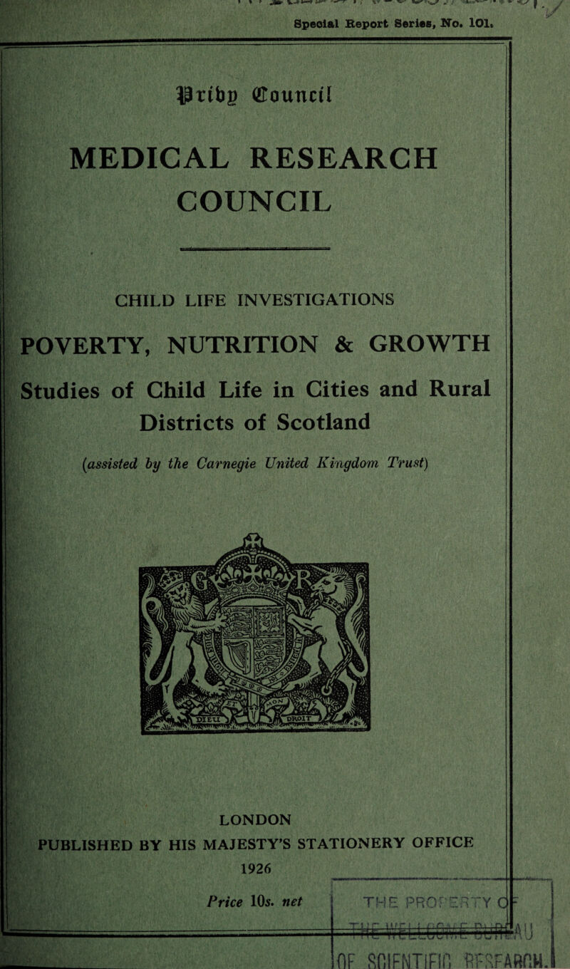 $ttbg (Eounctl MEDICAL RESEARCH COUNCIL CHILD LIFE INVESTIGATIONS POVERTY, NUTRITION & GROWTH Studies of Child Life in Cities and Rural Districts of Scotland (assisted by the Carnegie United Kingdom Trust) i' kVv.' \ , / :P'y LONDON PUBLISHED BY HIS MAJESTY’S STATIONERY OFFICE 1926 Price 10s. net THE PROPERTYC 1 ? r~ »*in ! f n ;= ;• f~ i ; HC WCLLGOiVX SUflfAU It 1 OF ROIFNTlFIfi RFFFAROH.