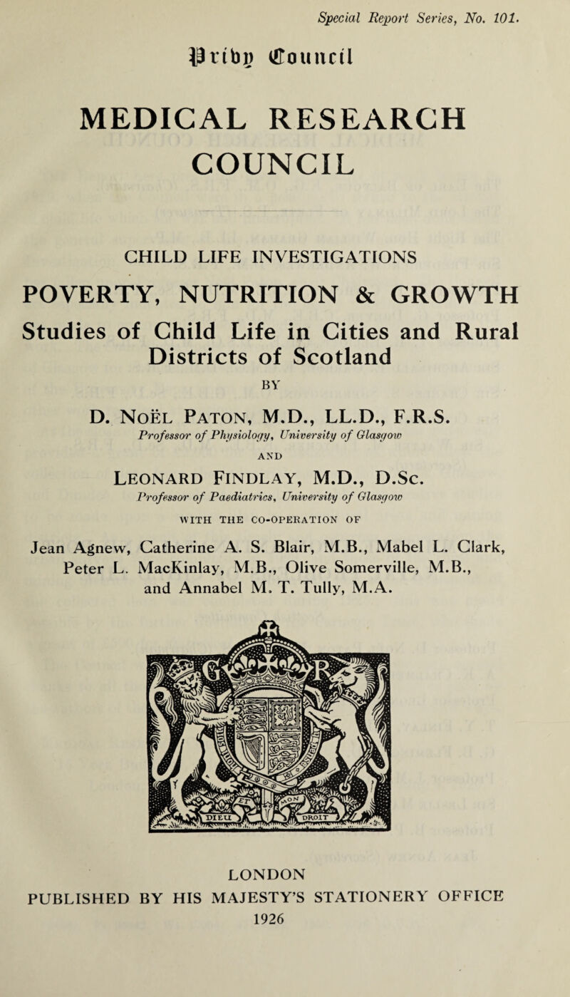 HJtibg tttouncil MEDICAL RESEARCH COUNCIL CHILD LIFE INVESTIGATIONS POVERTY, NUTRITION & GROWTH Studies of Child Life in Cities and Rural Districts of Scotland BY D. Noel Paton, M.D., LL.D., F.R.S. Professor of Physiology, University of Glasgow AND Leonard Findlay, M.D., D.Sc. Professor of Paediatrics, University of Glasgow WITH THE CO-OPERATION OF Jean Agnew, Catherine A. S. Blair, M.B., Mabel L. Clark, Peter L. MacKinlay, M.B., Olive Somerville, M.B., and Annabel M. T. Tully, M.A. LONDON PUBLISHED BY HIS MAJESTY’S STATIONERY OFFICE 1926