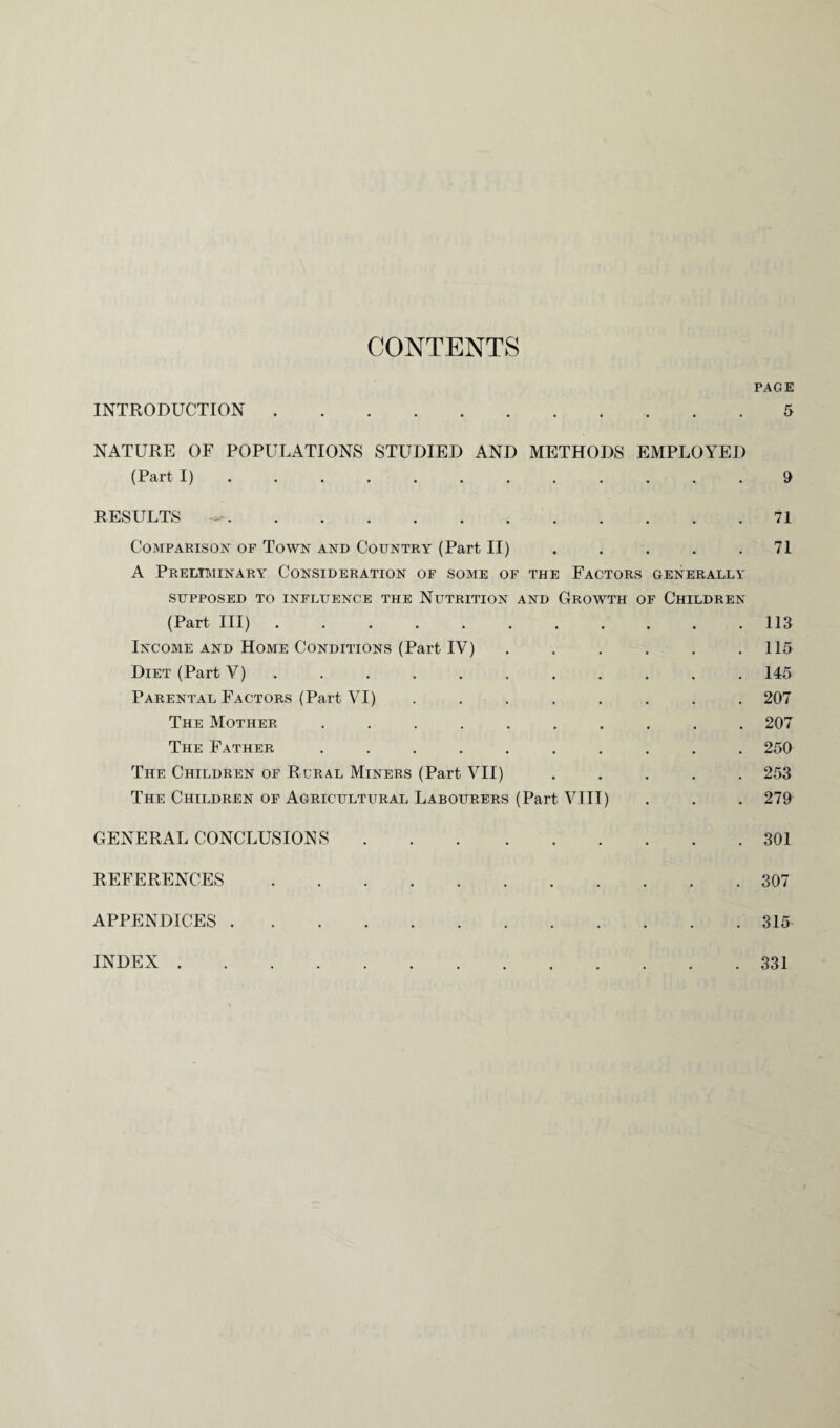 CONTENTS PAGE INTRODUCTION.5 NATURE OF POPULATIONS STUDIED AND METHODS EMPLOYED (Part I) ............ & RESULTS . . . . . . . . . . . .71 Comparison of Town and Country (Part II) . . . . .71 A Preliminary Consideration of some of the Factors generally SUPPOSED TO INFLUENCE THE NUTRITION AND GROWTH OF CHILDREN (Part III) . . . . . . . . . . .113 Income and Home Conditions (Part IV) . . . . . .115 Diet (Part V) .......... 145 Parental Factors (Part VI) . . . . . . . 207 The Mother .......... 207 The Father .......... 250 The Children of Rural Miners (Part VII) ..... 253 The Children of Agricultural Labourers (Part VIII) . . . 279 GENERAL CONCLUSIONS.301 REFERENCES.307 APPENDICES.315 INDEX . 331