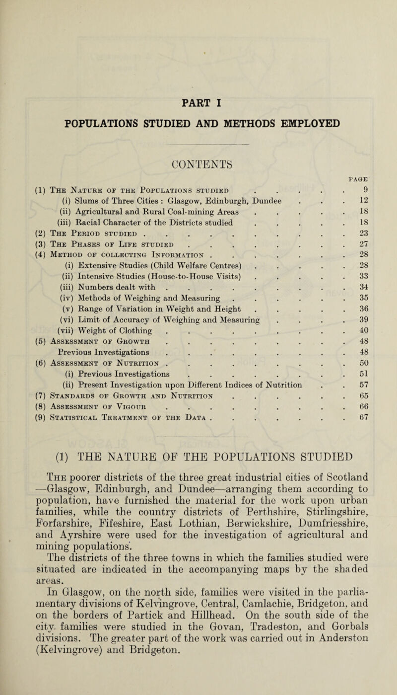 POPULATIONS STUDIED AND METHODS EMPLOYED CONTENTS PAGE (1) The Nature of the Populations studied ..... 9 (i) Slums of Three Cities : Glasgow, Edinburgh, Dundee . . .12 (ii) Agricultural and Rural Coal-mining Areas . . . . .18 (iii) Racial Character of the Districts studied . . . . .18 (2) The Period studied .......... 23 (3) The Phases of Life studied ........ 27 (4) Method of collecting Information ....... 28 (i) Extensive Studies (Child Welfare Centres) ..... 28 (ii) Intensive Studies (House-to-House Visits) ..... 33 (iii) Numbers dealt with ......... 34 (iv) Methods of Weighing and Measuring ...... 35 (v) Range of Variation in Weight and Height ..... 36 (vi) Limit of Accuracy of Weighing and Measuring .... 39 (vii) Weight of Clothing ......... 40 (5) Assessment of Growth ......... 48 Previous Investigations ......... 48 (6) Assessment of Nutrition ......... 50 (i) Previous Investigations . . . . . . . .51 (ii) Present Investigation upon Different Indices of Nutrition . . 57 (7) Standards of Growth and Nutrition ...... 65 (8) Assessment of Vigour ......... 66 (9) Statistical Treatment of the Data . . . . . . .67 (1) THE NATURE OF THE POPULATIONS STUDIED The poorer districts of the three great industrial cities of Scotland —Glasgow, Edinburgh, and Dundee—arranging them according to population, have furnished the material for the work upon urban families, while the country districts of Perthshire, Stirlingshire, Forfarshire, Fifeshire, East Lothian, Berwickshire, Dumfriesshire, and Ayrshire were used for the investigation of agricultural and mining populations’. The districts of the three towns in which the families studied were situated are indicated in the accompanying maps by the shaded areas. In Glasgow, on the north side, families were visited in the parlia¬ mentary divisions of Kelvingrove, Central, Camlachie, Bridgeton, and on the borders of Partick and Hillhead. On the south side of the city families were studied in the Govan, Tradeston, and Gorbals divisions. The greater part of the work was carried out in Anderston (Kelvingrove) and Bridgeton.