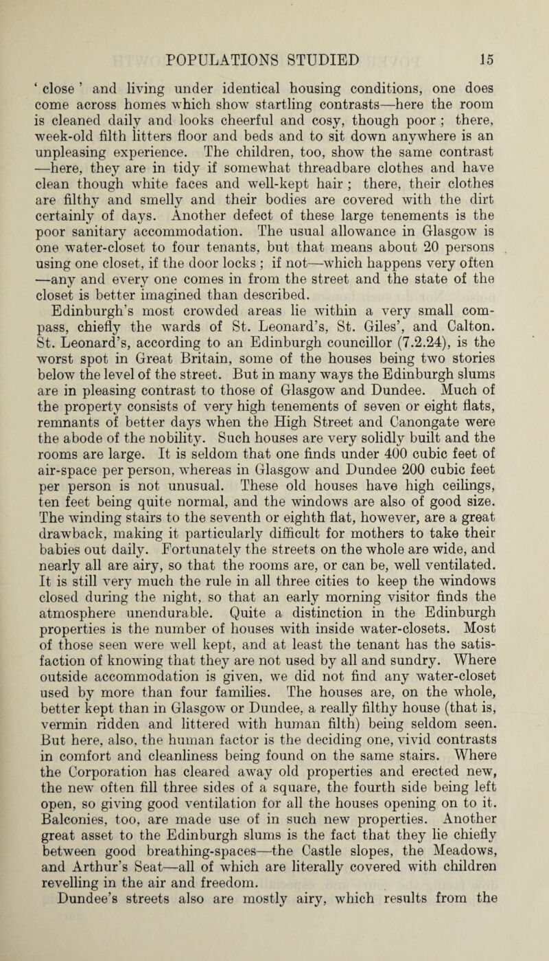 ‘ close ’ and living under identical housing conditions, one does come across homes which show startling contrasts—here the room is cleaned daily and looks cheerful and cosy, though poor ; there, week-old filth litters floor and beds and to sit down anywhere is an unpleasing experience. The children, too, show the same contrast —here, they are in tidy if somewhat threadbare clothes and have clean though white faces and well-kept hair ; there, their clothes are filthy and smelly and their bodies are covered with the dirt certainly of days. Another defect of these large tenements is the poor sanitary accommodation. The usual allowance in Glasgow is one water-closet to four tenants, but that means about 20 persons using one closet, if the door locks ; if not—which happens very often —any and every one comes in from the street and the state of the closet is better imagined than described. Edinburgh’s most crowded areas lie within a very small com¬ pass, chiefly the wards of St. Leonard’s, St. Giles’, and Calton. St. Leonard’s, according to an Edinburgh councillor (7.2.24), is the worst spot in Great Britain, some of the houses being two stories below the level of the street. But in many ways the Edinburgh slums are in pleasing contrast to those of Glasgow and Dundee. Much of the property consists of very high tenements of seven or eight flats, remnants of better days when the High Street and Canongate were the abode of the nobility. Such houses are very solidly built and the rooms are large. It is seldom that one finds under 400 cubic feet of air-space per person, whereas in Glasgow and Dundee 200 cubic feet per person is not unusual. These old houses have high ceilings, ten feet being quite normal, and the windows are also of good size. The winding stairs to the seventh or eighth flat, however, are a great drawback, making it particularly difficult for mothers to take their babies out daily. Fortunately the streets on the whole are wide, and nearly all are airy, so that the rooms are, or can be, well ventilated. It is still very much the rule in all three cities to keep the windows closed during the night, so that an early morning visitor finds the atmosphere unendurable. Quite a distinction in the Edinburgh properties is the number of houses with inside water-closets. Most of those seen were well kept, and at least the tenant has the satis¬ faction of knowing that they are not used by all and sundry. Where outside accommodation is given, we did not find any water-closet used by more than four families. The houses are, on the whole, better kept than in Glasgow or Dundee, a really filthy house (that is, vermin ridden and littered with human filth) being seldom seen. But here, also, the human factor is the deciding one, vivid contrasts in comfort and cleanliness being found on the same stairs. Where the Corporation has cleared away old properties and erected new, the new often fill three sides of a square, the fourth side being left open, so giving good ventilation for all the houses opening on to it. Balconies, too, are made use of in such new properties. Another great asset to the Edinburgh slums is the fact that they lie chiefly between good breathing-spaces—the Castle slopes, the Meadows, and Arthur’s Seat—all of which are literally covered with children revelling in the air and freedom. Dundee’s streets also are mostly airy, which results from the