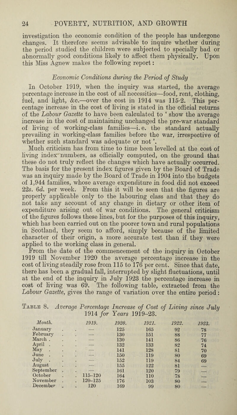 investigation the economic condition of the people has undergone changes. It therefore seems advisable to inquire whether during the period studied the children were subjected to specially bad or abnormally good conditions likely to affect them physically. Upon this Miss Agnew makes the following report: Economic Conditions during the Period of Study In October 1919, when the inquiry was started, the average percentage increase in the cost of all necessities—food, rent, clothing, fuel, and light, &c.—over the cost in 1914 was 115-2. This per¬ centage increase in the cost of living is stated in the official returns of the Labour Gazette to have been calculated to ‘ show the average increase in the cost of maintaining unchanged the pre-war standard of living of working-class families—i. e. the standard actually prevailing in working-class families before the war, irrespective of whether such standard was adequate or not Much criticism has from time to time been levelled at the cost of living index numbers, as officially computed, on the ground that these do not truly reflect the changes which have actually occurred. The basis for the present index figures given by the Board of Trade was an inquiry made by the Board of Trade in 1904 into the budgets of 1,944 families, whose average expenditure in food did not exceed 22s. 6d. per week. From this it will be seen that the figures are properly applicable only to the labouring class and that they do not take any account of any change in dietary or other item of expenditure arising out of war conditions. The general criticism of the figures follows these lines, but for the purposes of this inquiry, which has been carried out on the poorer town and rural populations in Scotland, they seem to afford, simply because of the limited character of their origin, a more accurate test than if they were applied to the working class in general. From the date of the commencement of the inquiry in October 1919 till November 1920 the average percentage increase in the cost of living steadily rose from 115 to 176 per cent. Since that date, there has been a gradual fall, interrupted by slight fluctuations, until at the end of the inquiry in July 1923 the percentage increase in cost of living was 69. The following table, extracted from the Labour Gazette, gives the range of variation over the entire period: Table 8. Average Percentage Increase of Cost of Living since July 1914 for Years 1919-28. Month. 1919. 1920. 1921. 1922. 1923. January . — 125 165 92 78 February . —■ 130 151 88 77 March . — 130 141 86 76 April . . — 132 133 82 74 May — 141 128 81 70 June ■—- 150 119 80 69 July . . — 152 119 84 69 August . — 155 122 81 September . . — 161 120 79 . October . 115-120 164 110 78 _ November . 120-125 176 103 80 80 --