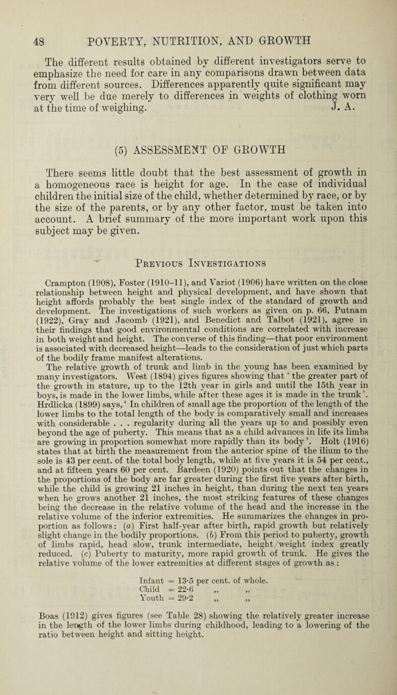 The different results obtained by different investigators serve to emphasize the need for care in any comparisons drawn between data from different sources. Differences apparently quite significant may very well be due merely to differences in weights of clothing worn at the time of weighing. J. A. (5) ASSESSMENT OF GROWTH There seems little doubt that the best assessment of growth in a homogeneous race is height for age. In the case of individual children the initial size of the child, whether determined by race, or by the size of the parents, or by any other factor, must be taken into account. A brief summary of the more important work upon this subject may be given. Previous Investigations Crampton (1908), Foster (1910-11), and Variot (1906) have written on the close relationship between height and physical development, and have shown that height affords probably the best single index of the standard of growth and development. The investigations of such workers as given on p. 66, Putnam (1922), Gray and Jacomb (1921), and Benedict and Talbot (1921), agree in their findings that good environmental conditions are correlated with increase in both weight and height. The converse of this finding—that poor environment is associated with decreased height—leads to the consideration of just which parts of the bodily frame manifest alterations. The relative growth of trunk and limb in the young has been examined by many investigators. West (1894) gives figures showing that ‘ the greater part of the growth in stature, up to the 12th year in girls and until the 15th year in boys,is made in the lower limbs, while after these ages it is made in the trunk’. Hrdlicka (1899) says, ‘ In children of small age the proportion of the length of the lower limbs to the total length of the body is comparatively small and increases with considerable . . . regularity during all the years up to and possibly even beyond the age of puberty. This means that as a child advances in life its limbs are growing in proportion somewhat more rapidly than its body’. Holt (1916) states that at birth the measurement from the anterior spine of the ilium to the sole is 43 per cent, of the total body length, while at five years it is 54 per cent., and at fifteen years 60 per cent. Bardeen (1920) points out that the changes in the proportions of the body are far greater during the first five years after birth, while the child is growing 21 inches in height, than during the next ten years when he grows another 21 inches, the most striking features of these changes being the decrease in the relative volume of the head and the increase in the relative volume of the inferior extremities. He summarizes the changes in pro¬ portion as follows: (a) First half-year after birth, rapid growth but relatively slight change in the bodily proportions. (b) From this period to puberty, growth of limbs rapid, head slow, trunk intermediate, height/weight index greatly reduced, (c) Puberty to maturity, more rapid growth of trunk. He gives the relative volume of the lower extremities at different stages of growth as : Infant = 13-5 per cent, of whole. Child = 22-6 Youth = 29-2 „ „ Boas (1912) gives figures (see Table 28) showing the relatively greater increase in the length of the lower limbs during childhood, leading to a lowering of the ratio between height and sitting height.