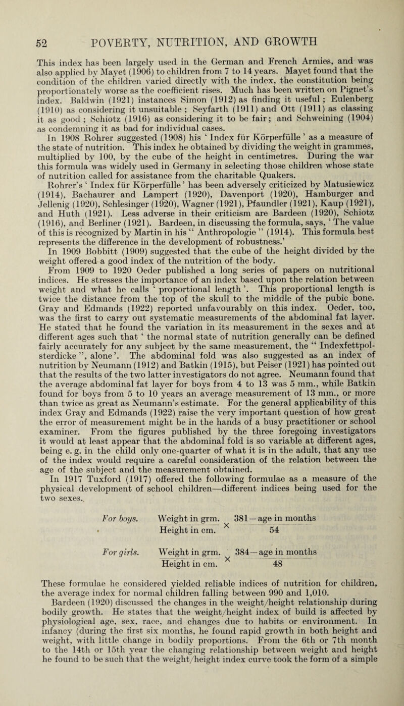 This index has been largely used in the German and French Armies, and was also applied by Mayet (1906) to children from 7 to 14 years. Mayet found that the condition of the children varied directly with the index, the constitution being proportionately worse as the coefficient rises. Much has been written on Pignet’s index. Baldwin (1921) instances Simon (1912) as finding it useful; Eulenberg (1910) as considering it unsuitable ; Seyfarth (1911) and Ott (1911) as classing it as good ; Schiotz (1916) as considering it to be fair; and Schweining (1904) as condemning it as bad for individual cases. In 1908 Rohrer suggested (1908) his ‘ Index fur Korperfiille ’ as a measure of the state of nutrition. This index he obtained by dividing the weight in grammes, multiplied by 100, by the cube of the height in centimetres. During the war this formula was widely used in Germany in selecting those children whose state of nutrition called for assistance from the charitable Quakers. Rohrer’s ‘ Index fur Korperfiille ’ has been adversely criticized by Matusiewicz (1914), Bachaurer and Lampert (1920), Davenport (1920), Hamburger and Jellenig (1920), Schlesinger (1920), Wagner (1921), Pfaundler (1921), Kaup (1921), and Huth (1921). Less adverse in their criticism are Bardeen (1920), Schiotz (1916), and Berliner (1921). Bardeen, in discussing the formula, says, ‘ The value of this is recognized by Martin in his “ Anthropologie ” (1914). This formula best represents the difference in the development of robustness.’ In 1909 Bobbitt (1909) suggested that the cube of the height divided by the weight offered a good index of the nutrition of the body. From 1909 to 1920 Oeder published a long series of papers on nutritional indices. He stresses the importance of an index based upon the relation between weight and what he calls ‘ proportional length ’. This proportional length is twice the distance from the top of the skull to the middle of the pubic bone. Gray and Edmands (1922) reported unfavourably on this index. Oeder, too, was the first to carry out systematic measurements of the abdominal fat layer. He stated that he found the variation in its measurement in the sexes and at different ages such that ‘ the normal state of nutrition generally can be defined fairly accurately for any subject by the same measurement, the “ Indexfettpol- sterdicke ”, alone’. The abdominal fold wras also suggested as an index of nutrition by Neumann (1912) and Batkin (1915), but Peiser (1921) has pointed out that the results of the two latter investigators do not agree. Neumann found that the average abdominal fat layer for boys from 4 to 13 was 5 mm., while Batkin found for boys from 5 to 10 years an average measurement of 13 mm., or more than twice as great as Neumann’s estimate. For the general applicability of this index Gray and Edmands (1922) raise the very important question of how great the error of measurement might be in the hands of a busy practitioner or school examiner. From the figures published by the three foregoing investigators it would at least appear that the abdominal fold is so variable at different ages, being e. g. in the child only one-quarter of what it is in the adult, that any use of the index would require a careful consideration of the relation between the age of the subject and the measurement obtained. In 1917 Tuxford (1917) offered the following formulae as a measure of the physical development of school children—different indices being used for the two sexes.. For boys. Weight in grm. 381 — age in months • Height in cm. 54 For girls. Weight in grm. 384—age in months Height in cm. X 48 These formulae he considered yielded reliable indices of nutrition for children, the average index for normal children falling between 990 and 1,010. Bardeen (1920) discussed the changes in the weight/height relationship during bodily growth. He states that the weight/height index of build is affected by physiological age, sex, race, and changes due to habits or environment. In infancy (during the first six months, he found rapid growth in both height and weight, with little change in bodily proportions. From the 6th or 7th month to the 14th or 15th year the changing relationship between weight and height he found to be such that the weight/height index curve took the form of a simple