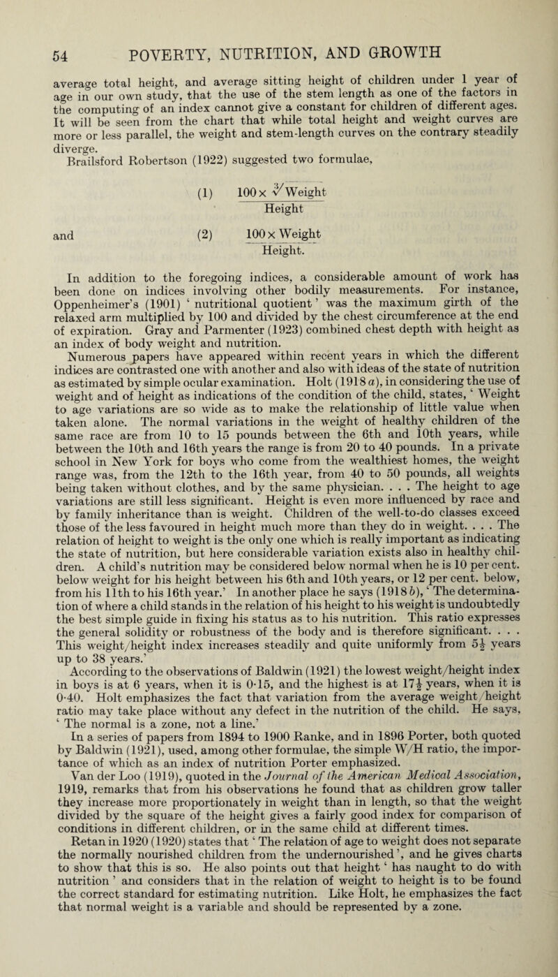 average total height, and. average sitting height of children under 1 year of age in our own study, that the use of the stem length as one of the factors in the computing of an index cannot give a constant for children of different ages. It will be seen from the chart that while total height and weight curves are more or less parallel, the weight and stem-length curves on the contrary steadily diverge. Brailsford Robertson (1922) suggested two formulae. (1) 100 x Weight Height (2) 100 x Weight Height. In addition to the foregoing indices, a considerable amount of work has been done on indices involving other bodily measurements. For instance, Oppenheimer’s (1901) ‘ nutritional quotient’ was the maximum girth of the relaxed arm multiplied by 100 and divided by the chest circumference at the end of expiration. Gray and Parmenter (1923) combined chest depth with height as an index of body weight and nutrition. Numerous papers have appeared within recent years in which the different indices are contrasted one with another and also with ideas of the state of nutrition as estimated by simple ocular examination. Holt (1918 a), in considering the use of weight and of height as indications of the condition of the child, states, w Weight to age variations are so wide as to make the relationship of little value when taken alone. The normal variations in the weight of healthy children of the same race are from 10 to 15 pounds between the 6th and 10th years, while between the 10th and 16th years the range is from 20 to 40 pounds. In a private school in New York for boys who come from the wealthiest homes, the weight range was, from the 12th to the 16th year, from 40 to 50 pounds, all weights being taken without clothes, and by the same physician. . . . The height to age variations are still less significant. Height is even more influenced by race and by family inheritance than is weight. Children of the well-to-do classes exceed those of the less favoured in height much more than they do in weight. . . . The relation of height to weight is the only one which is really important as indicating the state of nutrition, but here considerable variation exists also in healthy chil¬ dren. A child’s nutrition may be considered below normal when he is 10 per cent, below weight for his height between his 6th and 10th years, or 12 per cent, below, from his 11th to his 16th year.’ In another place he says (1918 6), ‘ The determina¬ tion of where a child stands in the relation of his height to his weight is undoubtedly the best simple guide in fixing his status as to his nutrition. This ratio expresses the general solidity or robustness of the body and is therefore significant. . . . This weight/height index increases steadily and quite uniformly from 54 years up to 38 years.’ According to the observations of Baldwin (1921) the lowest weight/height index in boys is at 6 years, wdien it is 0T5, and the highest is at 17^ years, when it is 0-40. Holt emphasizes the fact that variation from the average weight/height ratio may take place without any defect in the nutrition of the child. He says, ‘ The normal is a zone, not a line.’ In a series of papers from 1894 to 1900 Ranke, and in 1896 Porter, both quoted by Baldwin (1921), used, among other formulae, the simple W/H ratio, the impor¬ tance of which as an index of nutrition Porter emphasized. Van der Loo (1919), quoted in the Journal of ihe American Medical Association, 1919, remarks that from his observations he found that as children grow taller they increase more proportionately in weight than in length, so that the weight divided by the square of the height gives a fairly good index for comparison of conditions in different children, or In the same child at different times. Retan in 1920 (1920) states that ‘ The relation of age to weight does not separate the normally nourished children from the undernourished’, and he gives charts to show that this is so. He also points out that height ‘ has naught to do with nutrition ’ ana considers that in the relation of weight to height is to be found the correct standard for estimating nutrition. Like Holt, he emphasizes the fact that normal weight is a variable and should be represented by a zone.