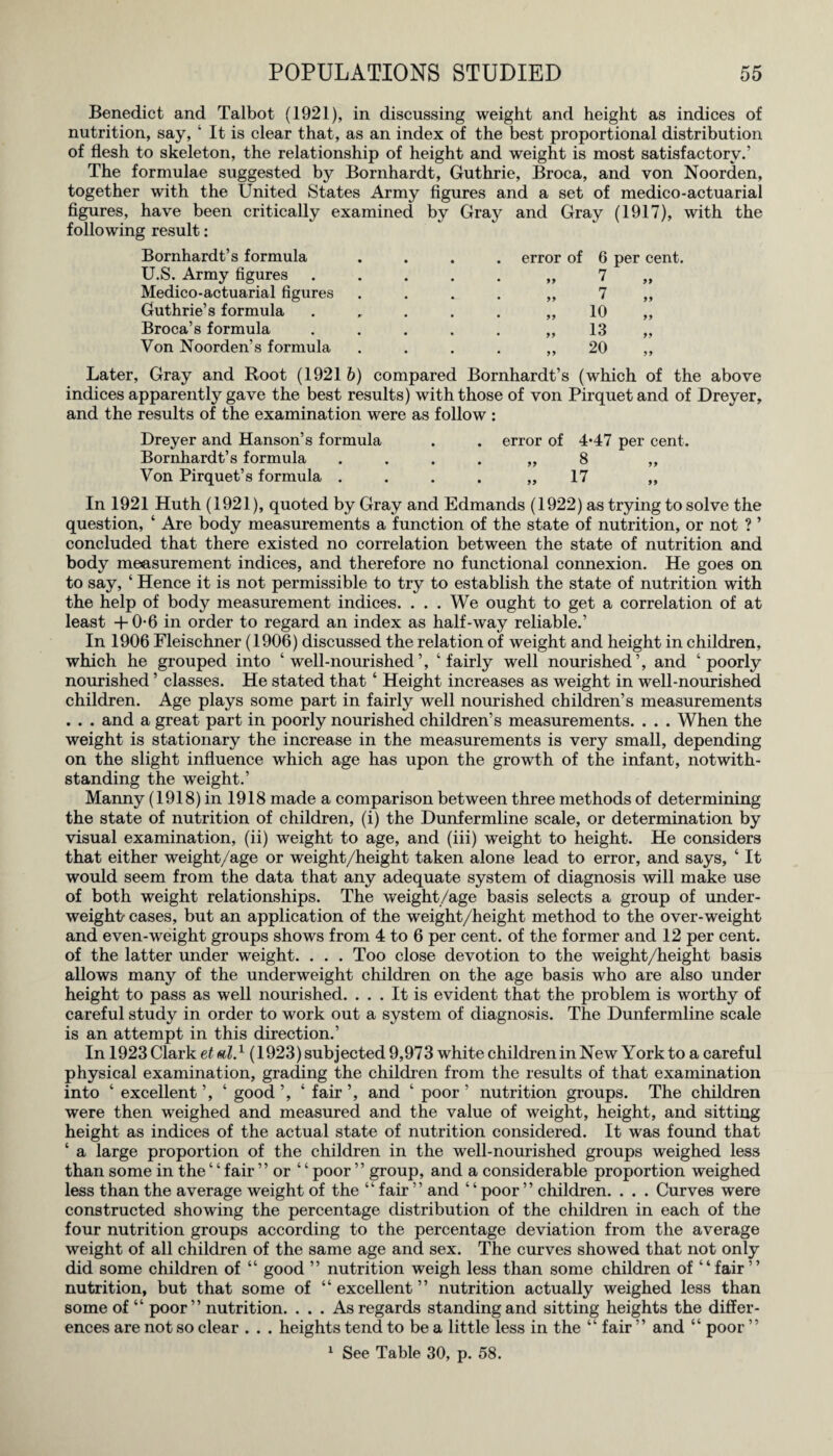 Benedict and Talbot (1921), in discussing weight and height as indices of nutrition, say, ‘ It is clear that, as an index of the best proportional distribution of flesh to skeleton, the relationship of height and weight is most satisfactory.’ The formulae suggested by Bornhardt, Guthrie, Broca, and von Noorden, together with the United States Army figures and a set of medico-actuarial figures, have been critically examined by Gray and Gray (1917), with the following result: Bornhardt’s formula U.S. Army figures Medico-actuarial figures Guthrie’s formula Broca’s formula Von Noorden’s formula error of 6 per cent. 99 7 99 99 7 99 99 10 99 99 13 99 99 20 99 Later, Gray and Root (1921 b) compared Bornhardt’s (which of the above indices apparently gave the best results) with those of von Pirquet and of Dreyer, and the results of the examination were as follow : Dreyer and Hanson’s formula . . error of 4*47 per cent. Bornhardt’s formula . . . . „ 8 „ Von Pirquet’s formula . . . . „ 17 „ In 1921 Huth (1921), quoted by Gray and Edmands (1922) as trying to solve the question, ‘ Are body measurements a function of the state of nutrition, or not ? ’ concluded that there existed no correlation between the state of nutrition and body measurement indices, and therefore no functional connexion. He goes on to say, ‘ Hence it is not permissible to try to establish the state of nutrition with the help of body measurement indices. . . . We ought to get a correlation of at least + 0-6 in order to regard an index as half-way reliable.’ In 1906 Fleischner (1906) discussed the relation of weight and height in children, which he grouped into ‘well-nourished’, ‘fairly well nourished’, and ‘poorly nourished ’ classes. He stated that ‘ Height increases as weight in well-nourished children. Age plays some part in fairly well nourished children’s measurements . . . and a great part in poorly nourished children’s measurements. . . . When the weight is stationary the increase in the measurements is very small, depending on the slight influence which age has upon the growth of the infant, notwith¬ standing the weight.’ Manny (1918) in 1918 made a comparison between three methods of determining the state of nutrition of children, (i) the Dunfermline scale, or determination by visual examination, (ii) weight to age, and (iii) weight to height. He considers that either weight/age or weight/height taken alone lead to error, and says, ‘ It would seem from the data that any adequate system of diagnosis will make use of both weight relationships. The weight/age basis selects a group of under¬ weight- cases, but an application of the weight/height method to the over-weight and even-weight groups shows from 4 to 6 per cent, of the former and 12 per cent, of the latter under weight. . . . Too close devotion to the weight/height basis allows many of the underweight children on the age basis who are also under height to pass as well nourished. ... It is evident that the problem is worthy of careful study in order to work out a system of diagnosis. The Dunfermline scale is an attempt in this direction.’ In 1923 Clark et al.1 (1923) subjected 9,973 white children in New York to a careful physical examination, grading the children from the results of that examination into ‘ excellent ’, ‘ good ‘ fair ’, and ‘ poor ’ nutrition groups. The children were then weighed and measured and the value of weight, height, and sitting height as indices of the actual state of nutrition considered. It was found that ‘ a large proportion of the children in the well-nourished groups weighed less than some in the ‘ ‘ fair ” or ‘ ‘ poor ” group, and a considerable proportion weighed less than the average weight of the “ fair ” and ‘ ‘ poor ” children. . . . Curves were constructed showing the percentage distribution of the children in each of the four nutrition groups according to the percentage deviation from the average weight of all children of the same age and sex. The curves showed that not only did some children of “ good ” nutrition weigh less than some children of “fair ” nutrition, but that some of “ excellent ” nutrition actually weighed less than some of “ poor” nutrition. . . . As regards standing and sitting heights the differ¬ ences are not so clear . . . heights tend to be a little less in the “ fair ” and “ poor ” 1 See Table 30, p. 58.