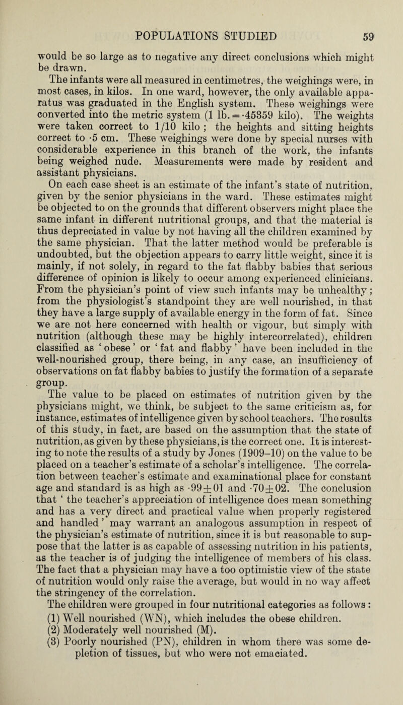 would be so large as to negative any direct conclusions which might be drawn. The infants were all measured in centimetres, the weighings were, in most cases, in kilos. In one ward, however, the only available appa¬ ratus was graduated in the English system. These weighings wTere converted into the metric system (1 lb. = *45859 kilo). The weights were taken correct to 1/10 kilo; the heights and sitting heights correct to *5 cm. These weighings were done by special nurses with considerable experience in this branch of the work, the infants being weighed nude. Measurements were made by resident and assistant physicians. On each case sheet is an estimate of the infant’s state of nutrition, given by the senior physicians in the ward. These estimates might be objected to on the grounds that different observers might place the same infant in different nutritional groups, and that the material is thus depreciated in value by not having all the children examined by the same physician. That the latter method would be preferable is undoubted, but the objection appears to carry little weight, since it is mainly, if not solely, in regard to the fat flabby babies that serious difference of opinion is likely to occur among experienced clinicians. From the physician’s point of view such infants may be unhealthy; from the physiologist’s standpoint they are well nourished, in that they have a large supply of available energy in the form of fat. Since we are not here concerned with health or vigour, but simply with nutrition (although these may be highly intercorrelated), children classified as ‘ obese ’ or ‘ fat and flabby ’ have been included in the well-nourished group, there being, in any case, an insufficiency of observations on fat flabby babies to justify the formation of a separate group. The value to be placed on estimates of nutrition given by the physicians might, we think, be subject to the same criticism as, for instance, estimates of intelligence given by school teachers. The results of this study, in fact, are based on the assumption that the state of nutrition, as given by these physicians, is the correct one. It is interest¬ ing to note the results of a study by Jones (1909-10) on the value to be placed on a teacher’s estimate of a scholar’s intelligence. The correla¬ tion between teacher’s estimate and examinational place for constant age and standard is as high as *99±01 and *70±02. The conclusion that ‘ the teacher’s appreciation of intelligence does mean something and has a very direct and practical value when properly registered and handled ’ may warrant an analogous assumption in respect of the physician’s estimate of nutrition, since it is but reasonable to sup¬ pose that the latter is as capable of assessing nutrition in his patients, as the teacher is of judging the intelligence of members of his class. The fact that a physician may have a too optimistic view of the state of nutrition would only raise the average, but would in no way affect the stringency of the correlation. The children were grouped in four nutritional categories as follows : (1) Well nourished (WN), which includes the obese children. (2) Moderately well nourished (M). (8) Poorly nourished (PN), children in whom there was some de¬ pletion of tissues, but who were not emaciated.