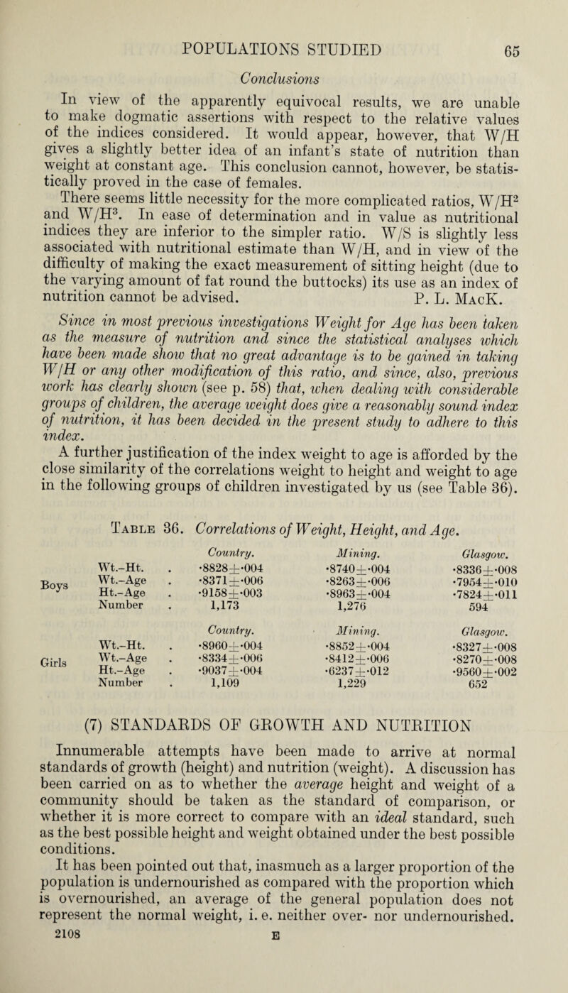 Conclusions In view of the apparently equivocal results, we are unable to make dogmatic assertions with respect to the relative values of the indices considered. It would appear, however, that W/H gives a slightly better idea of an infant’s state of nutrition than weight at constant age. This conclusion cannot, however, be statis¬ tically proved in the case of females. There seems little necessity for the more complicated ratios, W/H2 and W/H3. In ease of determination and in value as nutritional indices they are inferior to the simpler ratio. W/S is slightly less associated with nutritional estimate than W/H, and in view of the difficulty of making the exact measurement of sitting height (due to the varying amount of fat round the buttocks) its use as an index of nutrition cannot be advised. P. L. MacK. Since in most previous investigations Weight for Age has been taken as the measure of nutrition and since the statistical analyses which have been made show that no great advantage is to be gained in taking W/H or any other modification of this ratio, and since, also, previous ivork has clearly shown (see p. 58) that, when dealing with considerable groups of, children, the average weight does give a reasonably sound index of 7iutrition, it has been decided in the present study to adhere to this index. A further justification of the index weight to age is afforded by the close similarity of the correlations weight to height and weight to age in the following groups of children investigated by us (see Table 36). Boys Girls Table 36. Correlations of Weight, Height, and Age. Country. Mining. Glasgow. Wt.-Ht. •8828±-004 •8740±*004 •8336±*008 Wt.-Age •8371 ±*006 •8263±*006 •7954±*010 Ht.-Age •9158±*003 •8963±-004 •7824±*011 Number 1,173 1,270 594 Country. Mining. Glasgow. Wt.-Ht. •8960±*004 •8852±-004 •8327±*008 Wt.-Age •8334±*006 •8412±-000 •8270±-008 Ht.-Age •9037±-004 •G237±-012 •9560±-002 Number 1,109 1,229 052 (7) STANDARDS OF GBOWTPI AND NUTRITION Innumerable attempts have been made to arrive at normal standards of growth (height) and nutrition (weight). A discussion has been carried on as to whether the average height and weight of a community should be taken as the standard of comparison, or whether it is more correct to compare with an ideal standard, such as the best possible height and weight obtained under the best possible conditions. It has been pointed out that, inasmuch as a larger proportion of the population is undernourished as compared with the proportion which is overnourished, an average of the general population does not represent the normal weight, i. e. neither over- nor undernourished. 2108 E