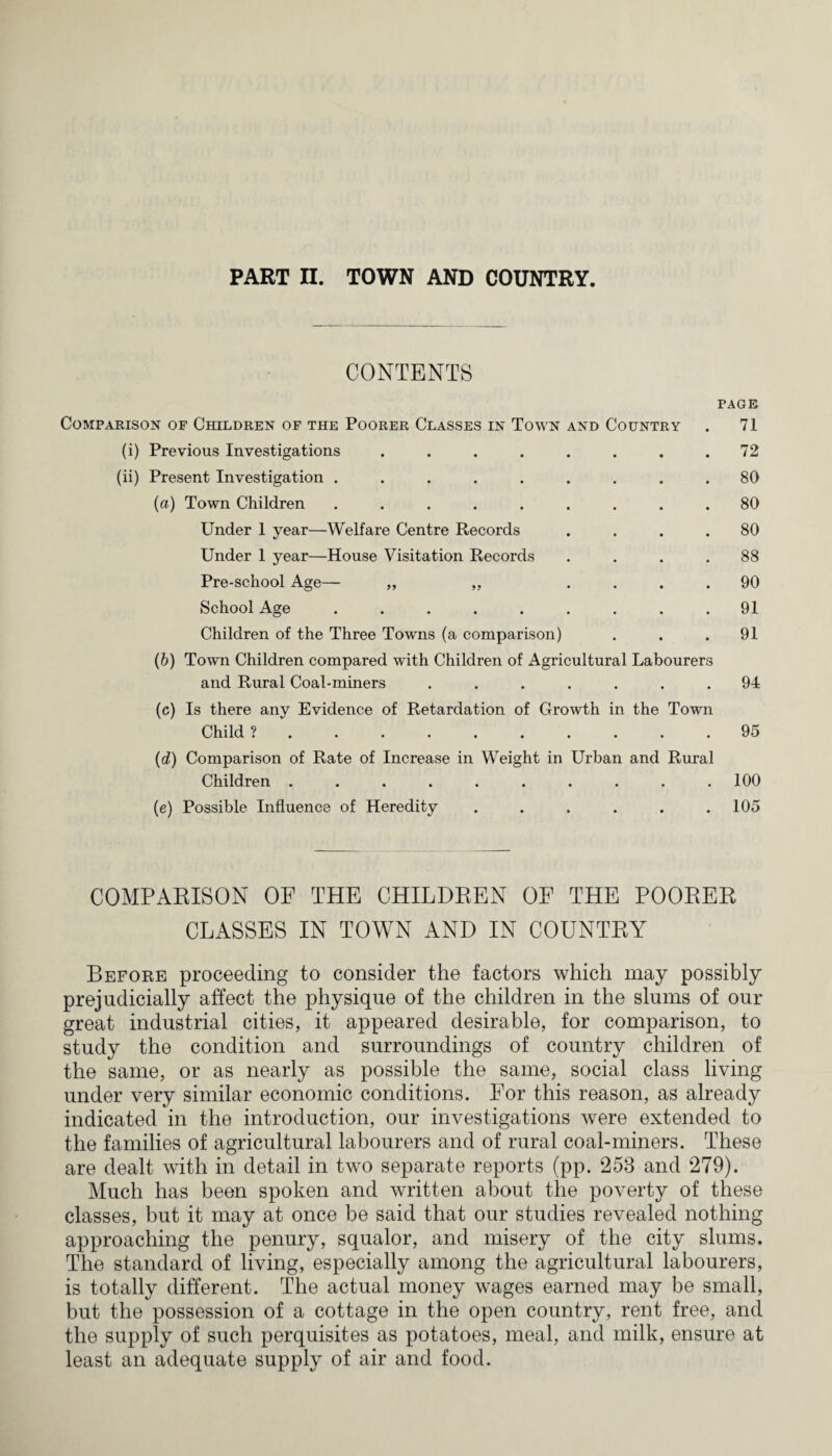 CONTENTS PAGE Comparison of Children of the Poorer Classes in Town and Country . 71 (i) Previous Investigations . . . . . . . .72 (ii) Present Investigation ......... 80 (а) Town Children ......... 80 Under 1 year—Welfare Centre Records .... 80 Under 1 year—House Visitation Records .... 88 Pre-school Age— „ ,, .... 90 School Age ......... 91 Children of the Three Towns (a comparison) ... 91 (б) Town Children compared with Children of Agricultural Labourers and Rural Coal-miners ....... 94 (c) Is there any Evidence of Retardation of Growth in the Town Child ?.95 (d) Comparison of Rate of Increase in Weight in Urban and Rural Children.100 (e) Possible Influence of Heredity . . . . . .105 COMPARISON OF THE CHILDREN OF THE POORER CLASSES IN TOWN AND IN COUNTRY Before proceeding to consider the factors which may possibly prejudicially affect the physique of the children in the slums of our great industrial cities, it appeared desirable, for comparison, to study the condition and surroundings of country children of the same, or as nearly as possible the same, social class living under very similar economic conditions. For this reason, as already indicated in the introduction, our investigations were extended to the families of agricultural labourers and of rural coal-miners. These are dealt with in detail in two separate reports (pp. 253 and 279). Much has been spoken and written about the poverty of these classes, but it may at once be said that our studies revealed nothing approaching the penury, squalor, and misery of the city slums. The standard of living, especially among the agricultural labourers, is totally different. The actual money wages earned may be small, but the possession of a cottage in the open country, rent free, and the supply of such perquisites as potatoes, meal, and milk, ensure at least an adequate supply of air and food.