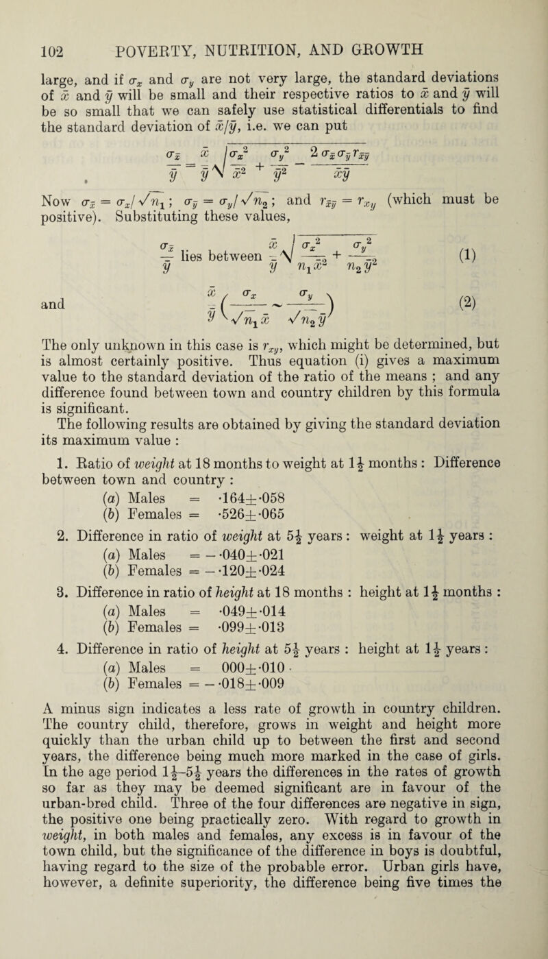 large, and if ax and ay are not very large, the standard deviations of x and y will be small and their respective ratios to x and y will be so small that we can safely use statistical differentials to find the standard deviation of x/y, i.e. we can put &z '* Ix ^ y 2 ^x^y^xy y y \ x2 + y2 xy Now <Jx — crxl Vnx) a-y = (Tyl Vn2 ; and rxy = rXy (which must be positive). Substituting these values, (Jx X j (J2 cr 2 — lies between + —-2 y y nxx2 n2 y2 and Z (-^-—r-) (2) y ^ Vnx x Vn2y The only unknown in this case is rxy, which might be determined, but is almost certainly positive. Thus equation (i) gives a maximum value to the standard deviation of the ratio of the means ; and any difference found between town and country children by this formula is significant. The following results are obtained by giving the standard deviation its maximum value : 1. Ratio of weight at 18 months to weight at 1J months : Difference between town and country : (a) Males = *164:11 *058 (b) Females = *526^*065 2. Difference in ratio of weight at 5J years: weight at 1J years : (a) Males =— *040±*021 (b) Females = —-120±-024 8. Difference in ratio of height at 18 months : height at 1 \ months : (a) Males = *049±*014 (b) Females = *099Hh*018 4. Difference in ratio of heiqht at 54 years : height at 14 years: (a) Males = 000±*010. (b) Females = —*018±*009 A minus sign indicates a less rate of growth in country children. The country child, therefore, grows in weight and height more quickly than the urban child up to between the first and second years, the difference being much more marked in the case of girls. In the age period 1J-5J years the differences in the rates of growth so far as they may be deemed significant are in favour of the urban-bred child. Three of the four differences are negative in sign, the positive one being practically zero. With regard to growth in weight, in both males and females, any excess is in favour of the town child, but the significance of the difference in boys is doubtful, having regard to the size of the probable error. Urban girls have, however, a definite superiority, the difference being five times the