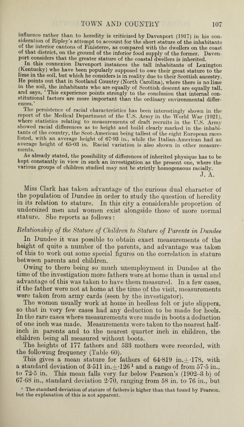 influence rather than to heredity is criticized by Davenport (1917) in his con¬ sideration of Ripley’s attempt to account for the short stature of the inhabitants of the interior cantons of Finisterre, as compared with the dwellers on the coast of that district, on the ground of the inferior food supply of the former. Daven¬ port considers that the greater stature of the coastal dwellers is inherited. In this connexion Davenport instances the tall inhabitants of Lexington (Kentucky) who have been popularly supposed to owe their great stature to the lime in the soil, but which he considers is in reality due to their Scottish ancestry. He points out that in Scotland Country (North Carolina), where there is no lime in the soil, the inhabitants who are equally of Scottish descent are equally tall, and says, This experience points strongly to the conclusion that internal con¬ stitutional factors are more important than the ordinary environmental differ¬ ences.’ The persistence of racial characteristics has been interestingly shown in the report of the Medical Department of the U.S. Army in the World War (1921), where statistics relating to measurements of draft recruits in the U.S. Army showed racial differences as to height and build clearly marked in the inhabi¬ tants of the country, the Scot-American being tallest of the eight European races listed, with an average height of 67*93 in., while the Italian-American had an average height of 65*03 in. Racial variation is also shown in other measure¬ ments. As already stated, the possibility of differences of inherited physique has to be kept constantly in view in such an investigation as the present one, where the various groups of children studied may not be strictly homogeneous racially. J. A. Miss Clark has taken advantage of the curious dual character of the population of Dundee in order to study the question of heredity in its relation to stature. In this city a considerable proportion of undersized men and women exist alongside those of more normal stature. She reports as follows : Belationship of the Stature of Children to Stature of Parents in Dundee In Dundee it was possible to obtain exact measurements of the height of quite a number of the parents, and advantage was taken of this to work out some special figures on the correlation in stature between parents and children. Owing to there being so much unemployment in Dundee at the time of the investigation more fathers were at home than is usual and advantage of this was taken to have them measured. In a few cases, if the father were not at home at the time of the visit, measurements were taken from army cards (seen by the investigator). The women usually work at home in heelless felt or jute slippers, so that in very few cases had any deduction to be made for heels. In the rare cases where measurements were made in boots a deduction of one inch was made. Measurements were taken to the nearest half¬ inch in parents and to the nearest quarter inch in children, the children being all measured without boots. The heights of 177 fathers and 533 mothers were recorded, with the following frequency (Table 60). This gives a mean stature for fathers of 64*819 in.± *178, with a standard deviation of 3*511 in.±*126 1 and a range of from 57*5 in., to 72*5 in. This mean falls very far below Pearson’s (1902-3 b) of 67*68 in., standard deviation 2*70, ranging from 58 in. to 76 in., but 1 The standard deviation of stature of fathers is higher than that found by Pearson, but the explanation of this is not apparent.