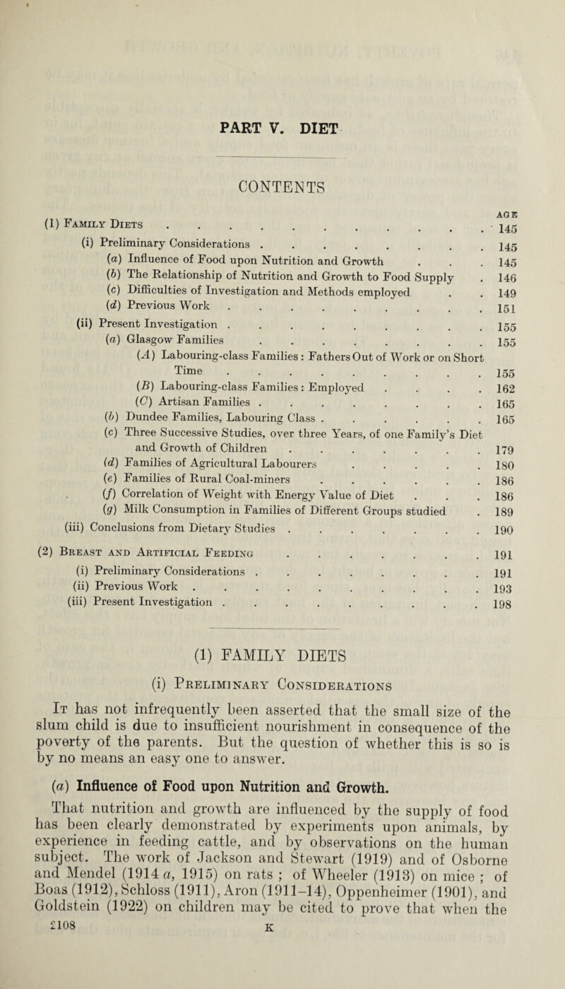 PART V. DIET CONTENTS (1) Family Diets ***'*•• (i) Preliminary Considerations. (a) Influence of Food upon Nutrition and Growth (b) The Relationship of Nutrition and Growth to Food Supply (c) Difficulties of Investigation and Methods employed (d) Previous Work ......... (ii) Present Investigation ........ (a) Glasgow Families ........ OD Labouring-class Families: Fathers Out of Work or on Short Time ......... (B) Labouring-class Families: Employed .... (C) Artisan Families ........ (b) Dundee Families, Labouring Class ...... (c) Three Successive Studies, over three Years, of one Family’s Diet and Growth of Children ....... (d) Families of Agricultural Labourers ..... (e) Families of Rural Coal-miners ...... (/) Correlation of Weight with Energy Value of Diet (g) Milk Consumption in Families of Different Groups studied (iii) Conclusions from Dietary Studies ....... AGE 145 145 145 146 149 151 155 155 155 162 165 165 179 180 186 186 189 190 (2) Breast and Artificial Feeding (i) Preliminary Considerations . (ii) Previous Work (iii) Present Investigation . 191 191 193 198 (1) FAMILY DIETS (i) Prelim] nary Considerations It has not infrequently been asserted that the small size of the slum child is due to insufficient nourishment in consequence of the poverty of the parents. But the question of whether this is so is by no means an easy one to answer. (a) Influence of Food upon Nutrition and Growth. That nutrition and growth are influenced by the supply of food has been clearly demonstrated by experiments upon animals, by experience in feeding cattle, and by observations on the human subject. The work of Jackson and Stewart (1919) and of Osborne and Mendel (1914 a, 1915) on rats ; of Wheeler (1913) on mice ; of Boas (1912), Schloss (1911), Aron (1911-14), Oppenheimer (1901), and Goldstein (1922) on children may be cited to prove that when the £108 K