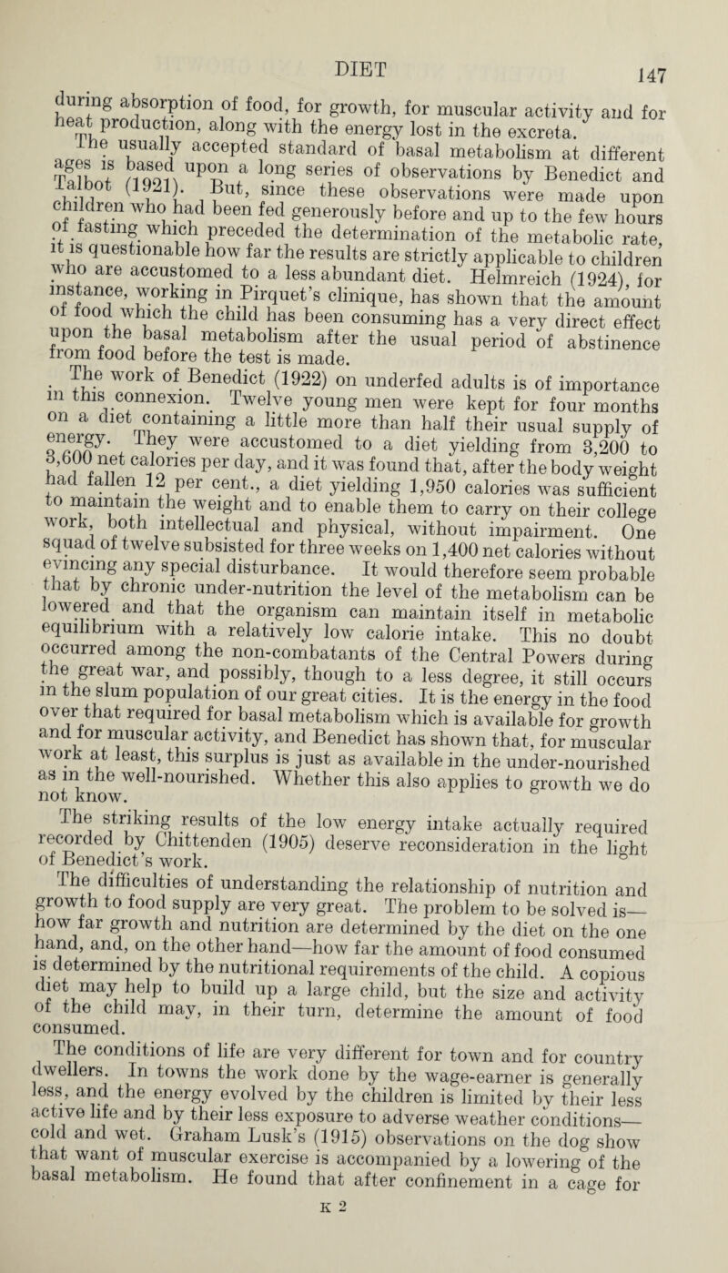 uring absorption of food, for growth, for muscular activity and for eat production, along with the energy lost in the excreta. he usually accepted standard of basal metabolism at different T? 1W noon UPBn ? °ng series of observations by Benedict and But, since these observations were made upon chddren whoi had been fed generously before and up to the few hours of fasting which preceded the determination of the metabolic rate, it is questionable how far the results are strictly applicable to children . ,° are accustomed to a less abundant diet. Helmreich (1924) for in Pirquet’s clinique, has shown that the amount food which the child has been consuming has a very direct effect upon the basal metabolism after the usual period of abstinence from food before the test is made. . work of Benedict (1922) on underfed adults is of importance m this connexion. Twelve young men were kept for four months on a diet containing a little more than half their usual supply of pen3' . wcre accustomed to a diet yielding from 8,200 to d,b()0 net calories per day, and it was found that, after the body weight had fallen 12 per cent., a diet yielding 1,950 calories was sufficient to maintain the weight and to enable them to carry on their college work both intellectual and physical, without impairment. One squad of twelve subsisted for three weeks on 1,400 net calories without any sPecial disturbance. It would therefore seem probable that by chronic under-nutrition the level of the metabolism can be lowered and that the organism can maintain itself in metabolic equilibrium with a relatively low calorie intake. This no doubt occurrec among the non-combatants of the Central Powers during yie great war, and possibly, though to a less degree, it still occurs m the slum population of our great cities. It is the energy in the food over that required for basal metabolism which is available for growth and for muscular activity, and Benedict has shown that, for muscular work at least, this surplus is just as available in the under-nourished as m the well-nourished. Whether this also applies to growth we do not know. The striking results of the low energy intake actually required recorded by Chittenden (1905) deserve reconsideration in the lio-ht of Benedict s work. The difficulties of understanding the relationship of nutrition and growth to food supply are very great. The problem to be solved is— how far growth and nutrition are determined by the diet on the one hand, and, on the other hand—how far the amount of food consumed is determined by the nutritional requirements of the child. A copious diet may help to build up a large child, but the size and activity of the child may, in their turn, determine the amount of food consumed. The conditions of life are very different for town and for country dwellers. In towns the work done by the wage-earner is generally less, and the energy evolved by the children is limited by their less active life and by their less exposure to adverse weather conditions— cold and wet. Graham Lusk’s (1915) observations on the dog show that want of muscular exercise is accompanied by a lowering of the basal metabolism. He found that after confinement in a cage for