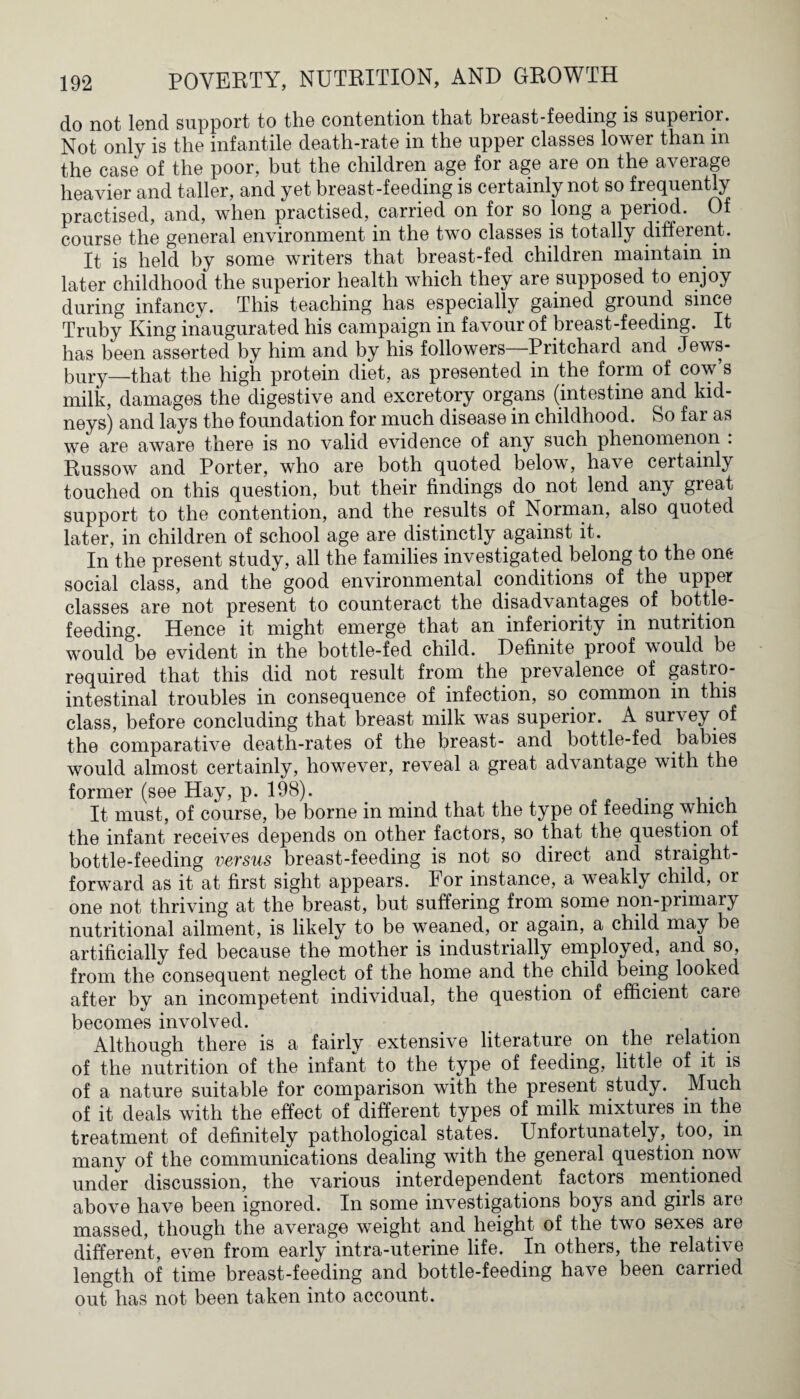 do not lend support to the contention that breast-feeding is superior. Not only is the infantile death-rate in the upper classes lower than in the case of the poor, but the children age for age are on the average heavier and taller, and yet breast-feeding is certainly not so frequently practised, and, when practised, carried on for so long a period. Of course the general environment in the two classes is totally different. It is held by some writers that breast-fed children maintain in later childhood the superior health which they are supposed to enjoy during infancy. This teaching has especially gained ground since Truby King inaugurated his campaign in favour of breast-feeding. It has been asserted by him and by his followers—Pritchard and Jews- bury—that the high protein diet, as presented in the form of cow s milk, damages the digestive and excretory organs (intestine and kid¬ neys) and lays the foundation for much disease in childhood. So far as we are aware there is no valid evidence of any such phenomenon . Russow and Porter, who are both quoted below, have certainly touched on this question, but their findings do not lend any great support to the contention, and the results of Norman, also quoted later, in children of school age are distinctly against it. In the present study, all the families investigated belong to the one social class, and the good environmental conditions of the upper classes are not present to counteract the disadvantages of bottle- feeding. Hence it might emerge that an inferiority in nutrition would be evident in the bottle-fed child. Definite proof would be required that this did not result from the prevalence of gastro¬ intestinal troubles in consequence of infection, so common in this class, before concluding that breast milk was superior. A survey of the comparative death-rates of the breast- and bottle-fed babies would almost certainly, however, reveal a great advantage with the former (see Hay, p. 198). It must, of course, be borne in mind that the type of feeding which the infant receives depends on other factors, so that the question of bottle-feeding versus breast-feeding is not so direct and stiaight- forward as it at first sight appears. For instance, a weakly child, or one not thriving at the breast, but suffering from some non-primary nutritional ailment, is likely to be weaned, or again, a child may be artificially fed because the mother is industrially employed, and so, from the consequent neglect of the home and the child being looked after by an incompetent individual, the question of efficient care becomes involved. Although there is a fairly extensive literature on the relation of the nutrition of the infant to the type of feeding, little of it is of a nature suitable for comparison with the present study. Much of it deals with the effect of different types of milk mixtures in the treatment of definitely pathological states. Unfortunately, too, in many of the communications dealing with the general question nov under discussion, the various interdependent factors mentioned above have been ignored. In some investigations boys and girls are massed, though the average weight and height of the two sexes are different, even from early intra-uterine life. In others, the relative length of time breast-feeding and bottle-feeding have been carried out has not. been taken into account.