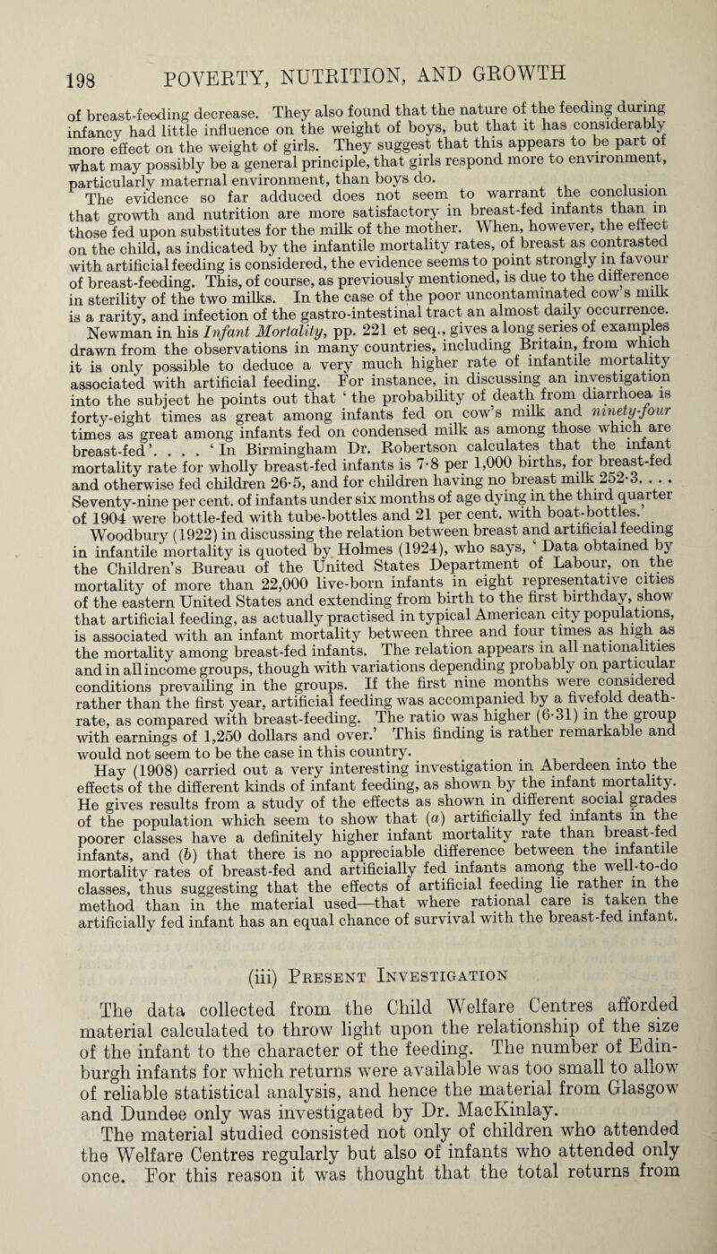 of breast-feeding decrease. They also found that the nature of the feeding during infancy had little influence on the weight of boys, but that it has considerably more effect on the weight of girls. They suggest that this appears to be part of what may possibly be a general principle, that girls respond more to environment, particularly maternal environment, than boys do. . The evidence so far adduced does not seem to warrant the conclusion that growth and nutrition are more satisfactory in breast-fed infants than in those fed upon substitutes for the milk of the mother. When, however, the effect on the child, as indicated by the infantile mortality rates, of breast as conti asted with artificial feeding is considered, the evidence seems to point strongly m favour of breast-feeding. This, of course, as previously mentioned, is due to the difference in sterility of the two milks. In the case of the poor uncontaminated cow s milk is a rarity, and infection of the gastro-intestinal tract an almost daily occurrence. Newman in his Infant Mortality, pp. 221 et seq., gives along series of examples drawn from the observations in many countries, including Britain, from which it is only possible to deduce a very much higher rate of infantile mortality associated with artificial feeding. For instance, in discussing an investigation into the subject he points out that ‘ the probability of death from diarrhoea is forty-eight times as great among infants fed on cow’s milk and ninety-jour times as great among infants fed on condensed milk as among those which are breast-fed’. ... 4 In Birmingham Dr. Robertson calculates that the infant mortality rate for wholly breast-fed infants is 7*8 per 1,000 births, for breast-fed and otherwise fed children 26-5, and for children having no breast milk 2o2-3. . . . Seventy-nine per cent, of infants under six months of age dying in the third quarter of 1904 were bottle-fed with tube-bottles and 21 per cent, with boat-bottles. Woodbury (1922) in discussing the relation between breast and artificial feeding in infantile mortality is quoted by Holmes (1924), who says, Data obtained b}r the Children’s Bureau of the United States Department of Labour, on the mortality of more than 22,000 live-born infants in eight representatn e cities of the eastern United States and extending from birth to the first birthday, show that artificial feeding, as actually practised in typical American city populations, is associated with an infant mortality between three and four times as high as the mortality among breast-fed infants. The relation appears in all nationalities and in all income groups, though with variations depending probably on particular conditions prevailing in the groups. If the first nine months were considered rather than the first year, artificial feeding was accompanied by a fivefold death- rate, as compared with breast-feeding. The ratio was higher (6*31) in the group with earnings of 1,250 dollars and over.’ This finding is rather remarkable and would not seem to be the case in this country. . Hay (1908) carried out a very interesting investigation m Aberdeen into the effects of the different kinds of infant feeding, as shown by the infant mortality. He gives results from a study of the effects as shown in different social grades of the population which seem to show that (a) artificially fed infants in the poorer classes have a definitely higher infant mortality rate than breast-fed infants, and (b) that there is no appreciable difference between the infantile mortality rates of breast-fed and artificially fed infants among the well-to-do classes, thus suggesting that the effects of artificial feeding lie rather m the method than in the material used—that where rational care is taken the artificially fed infant has an equal chance of survival with the breast-fed infant. (iii) Present Investigation The data collected from the Child Welfare. Centres afforded material calculated to throw light upon the relationship of the size of the infant to the character of the feeding. The number of Edin¬ burgh infants for which returns were available was too small to allow of reliable statistical analysis, and hence the material from Glasgow and Dundee only was investigated by Dr. MacKinlay. The material studied consisted not only of children who attended the Welfare Centres regularly but also of infants who attended only once. For this reason it was thought that the total returns from