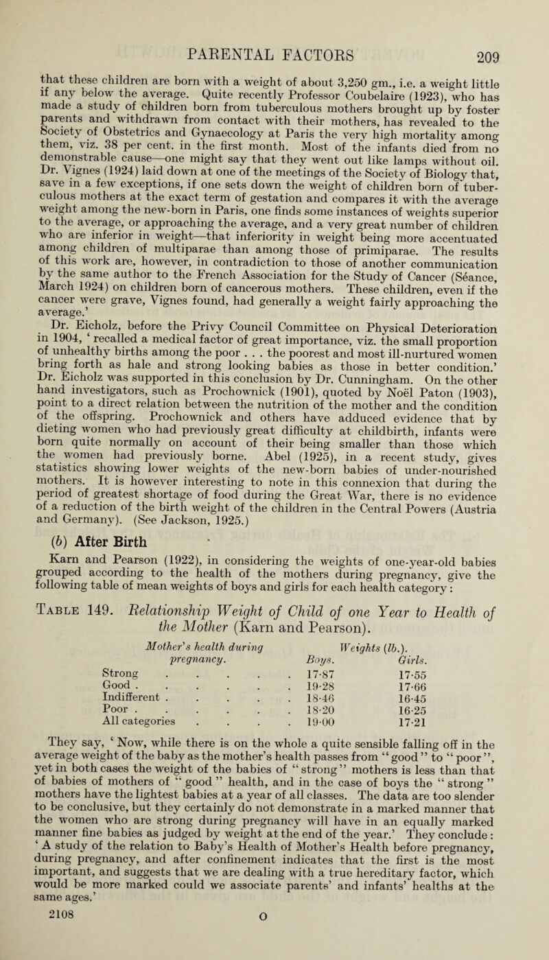 that these children are born with a weight of about 3,250 gm., i.e. a weight little if any below the average. Quite recently Professor Coubelaire (1923), who has made a study of children born from tuberculous mothers brought up by foster parents and withdrawn from contact with their mothers, has revealed to the Society of Obstetrics and Gynaecology at Paris the very high mortality among them, viz. 38 per cent, in the first month. Most of the infants died from no demonstrable cause one might say that they went out like lamps without oil. Dr. Vignes (1924) laid down at one of the meetings of the Society of Biology that* save in a few exceptions, if one sets down the weight of children born of tuber¬ culous mothers at the exact term of gestation and compares it with the average weight among the new-born in Paris, one finds some instances of weights superior to the average, or approaching the average, and a very great number of children who aie inferior in weight that inferiority in weight being more accentuated among children of multiparae than among those of primiparae. The results of this work are, however, in contradiction to those of another communication by the same author to the French Association for the Study of Cancer (Seance, March 1924) on children born of cancerous mothers. These children, even if the cancer were grave, Vignes found, had generally a weight fairly approaching the average.’ Dr. Eicholz, before the Privy Council Committee on Physical Deterioration in 1904, ‘ recalled a medical factor of great importance, viz. the small proportion of unhealthy births among the poor . . . the poorest and most ill-nurtured women bring forth as hale and strong looking babies as those in better condition.’ Dr. Eicholz was supported in this conclusion by Dr. Cunningham. On the other hand investigators, such as Prochownick (1901), quoted by Noel Paton (1903), point to a direct relation between the nutrition of the mother and the condition of the offspring. Prochownick and others have adduced evidence that by dieting women who had previously great difficulty at childbirth, infants were born quite normally on account of their being smaller than those which the women had previously borne. Abel (1925), in a recent study, gives statistics showing lower weights of the new-born babies of under-nourished mothers. It is however interesting to note in this connexion that during the period of greatest shortage of food during the Great War, there is no evidence of a reduction of the birth weight of the children in the Central Powders (Austria and Germany). (See Jackson, 1925.) (6) After Birth Karn and Pearson (1922), in considering the weights of one-year-old babies grouped according to the health of the mothers during pregnancy, give the following table of mean weights of boys and girls for each health category: Table 149. Relationship Weight of Child of one Year to Health of the Mother (Karn and Pearson). Mother's health during Weights (lb.). 'pregnancy. Boys. Girls. Strong .... . 17-87 17-55 Good ..... . 19-28 17-66 Indifferent .... . 18-46 16-45 Poor ..... . 18-20 16-25 All categories . 19-00 17-21 They say, ‘ Now, while there is on the whole a quite sensible falling off in the average weight of the baby as the mother’s health passes from “ good ” to “ poor ”, yet in both cases the weight of the babies of “strong” mothers is less than that of babies of mothers of “ good ” health, and in the case of boys the “ strong ” mothers have the lightest babies at a year of all classes. The data are too slender to be conclusive, but they certainly do not demonstrate in a marked manner that the women who are strong during pregnancy will have in an equally marked manner fine babies as judged by weight at the end of the year.’ They conclude : ‘ A study of the relation to Baby’s Health of Mother’s Health before pregnancy, during pregnancy, and after confinement indicates that the first is the most important, and suggests that we are dealing with a true hereditary factor, which would be more marked could we associate parents’ and infants’ healths at the same ages.’ 2108