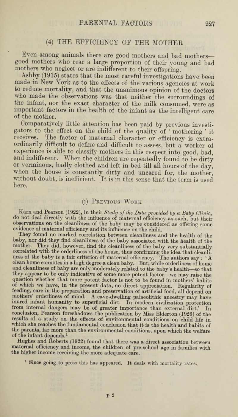 (4) THE EFFICIENCY OF THE MOTHER Even among animals there are good mothers and bad mothers— good mothers who rear a large proportion of their young and bad mothers who neglect or are indifferent to their offspring. Ashby (1915) states that the most careful investigations have been made in New Aork as to the effects of the various agencies at work to reduce mortality, and that the unanimous opinion of the doctors who made the observations was that neither the surroundings of the infant, nor the exact character of the milk consumed, were as important factors in the health of the infant as the intelligent care of the mother. Comparatively little attention has been paid by previous investi¬ gators to the effect on the child of the quality of ‘ mothering ’ it receives. The factor of maternal character or efficiency is extra¬ ordinarily difficult to define and difficult to assess, but a worker of experience is able to classify mothers in this respect into good, bad, and indifferent. When the children are repeatedly found to be dirty or verminous, badly clothed and left in bed till all hours of the day, when the house is constantly dirty and uncared for, the mother, without doubt, is inefficient. It is in this sense that the term is used here. (i) Previous Work Karn and Pearson (1922), in their Study of the Data provided by a Baby Clinic, do not deal directly with the influence of maternal efficiency as such, but their observations on the cleanliness of the baby may be considered as offering some evidence of maternal efficiency and its influence cm the child. They found no marked correlation between cleanliness and the health of the baby, nor did they find cleanliness of the baby associated with the health of the mother. They did, however, find the cleanliness of the baby very substantially correlated with the orderliness of the house, thus confirming the idea that cleanli¬ ness of the baby is a fair criterion of maternal efficiency. The authors say : ‘ A clean home connotes in a high degree a clean baby. But, while orderliness of home and cleanliness of baby are only moderately related to the baby’s health—so that they appear to be only indicative of some more potent factor—we may raise the question whether that more potent factor is not to be found in mothers’ habits of which we have, in the present data, no direct appreciation. Regularity of feeding, care in the preparation and preservation of artificial food, all depend on mothers’ orderliness of mind. A cave-dwelling palaeolithic ancestry may have inured infant humanity to superficial dirt. In modern civilization protection from internal dangers may be of greater importance than external dirt.’ In conclusion, Pearson foreshadows the publication by Miss Elderton (1926) of the results of a study on the effects of environmental conditions on child life in which she reaches the fundamental conclusion that it is the health and habits of the parents, far more than the environmental conditions, upon which the welfare of the infant depends.1 Hughes and Roberts (1922) found that there was a direct association between maternal efficiency and income, the children of pre-school age in families with the higher income receiving the more adequate care. 1 Since going to press this has appeared. It deals with mortality rates. P 2