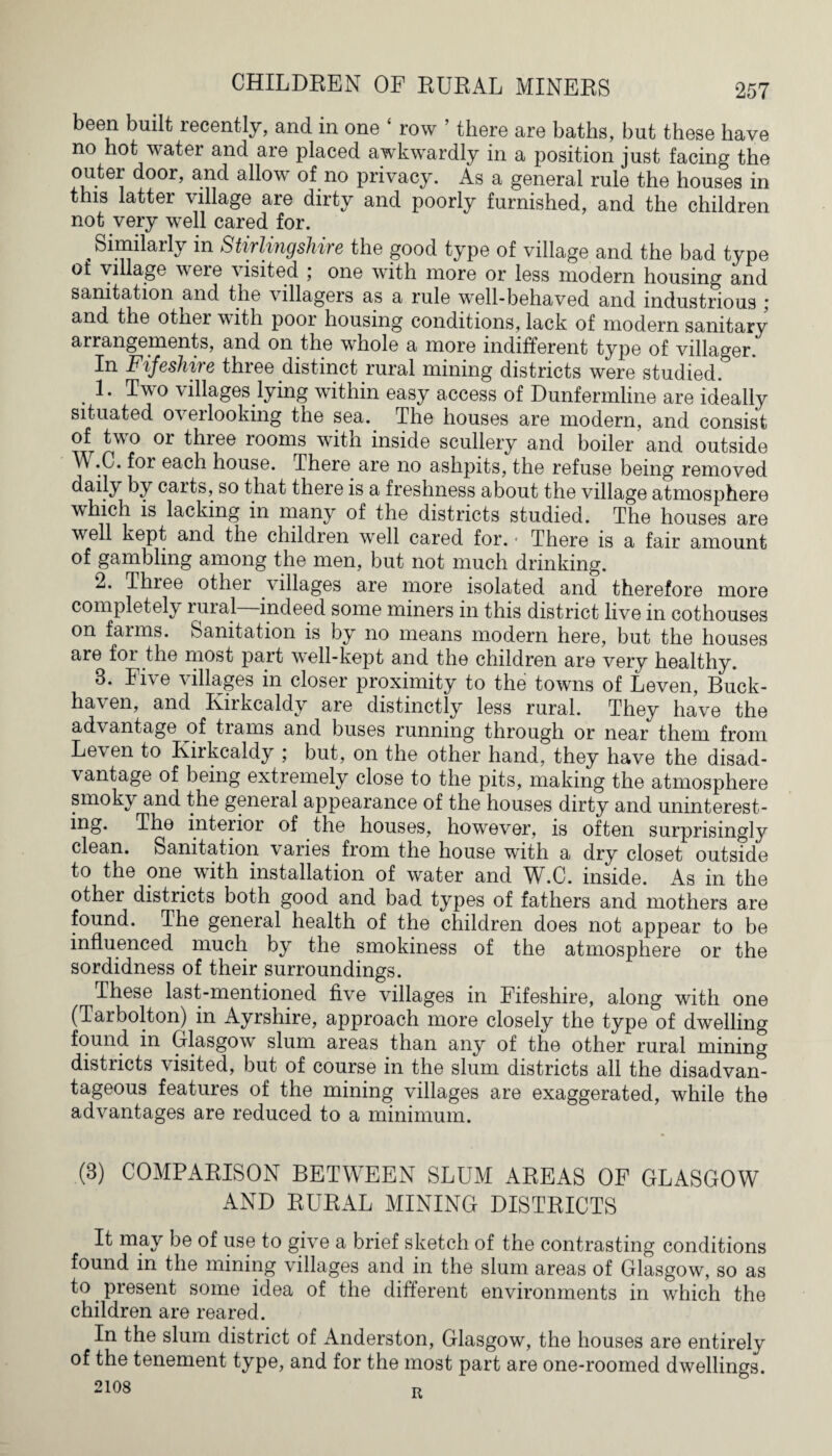 been built recently, and in one 1 row ’ there are baths, but these have no hot water and are placed awkwardly in a position just facing the outer door, and allow of no privacy. As a general rule the houses in this latter village are dirty and poorly furnished, and the children not very well cared for. ^Similaily in Stirlingshire the good type of village and the bad type of village veie visited ; one with more or less modern housing and sanitation and the villagers as a rule well-behaved and industrious j and the other with poor housing conditions, lack of modern sanitary arrangements, and on the whole a more indifferent type of villager. In Fifeshire thiee distinct rural mining districts were studied. . 1- Two villages lying within easy access of Dunfermline are ideally situated overlooking the sea. The houses are modern, and consist of two or three rooms with inside scullery and boiler and outside 'p' ^r each house. There are no ashpits, the refuse being removed daily by carts, so that there is a freshness about the village atmosphere which is lacking in many of the districts studied. The houses are well kept and the children well cared for. • There is a fair amount of gambling among the men, but not much drinking. 2. Thiee other villages are more isolated and therefore more completely rural—indeed some miners in this district live in cothouses on farms. Sanitation is by no means modern here, but the houses are for the most part well-kept and the children are very healthy. 3. Five villages in closer proximity to the towns of Leven, Buck- haven, and Kirkcaldy are distinctly less rural. They have the advantage of trams and buses running through or near them from Leven to Kirkcaldy ; but, on the other hand, they have the disad¬ vantage of being extremely close to the pits, making the atmosphere smoky and the general appearance of the houses dirty and uninterest¬ ing. The interior of the houses, however, is often surprisingly clean. Sanitation varies from the house with a dry closet outside to the one with installation of water and W.C. inside. As in the other districts both good and bad types of fathers and mothers are found. The general health of the children does not appear to be influenced much by the smokiness of the atmosphere or the sordidness of their surroundings. These last-mentioned five villages in Fifeshire, along with one (Tarbolton) in Ayrshire, approach more closely the type of dwelling found in Glasgow slum areas than any of the other rural mining districts visited, but of course in the slum districts all the disadvan¬ tageous features of the mining villages are exaggerated, while the advantages are reduced to a minimum. (3) COMPARISON BETWEEN SLUM AREAS OF GLASGOW AND RURAL MINING DISTRICTS It may be of use to give a brief sketch of the contrasting conditions found in the mining villages and in the slum areas of Glasgow, so as to. present some idea of the different environments in which the children are reared. In the slum district of Anderston, Glasgow, the houses are entirely of the tenement type, and for the most part are one-roomed dwellings.