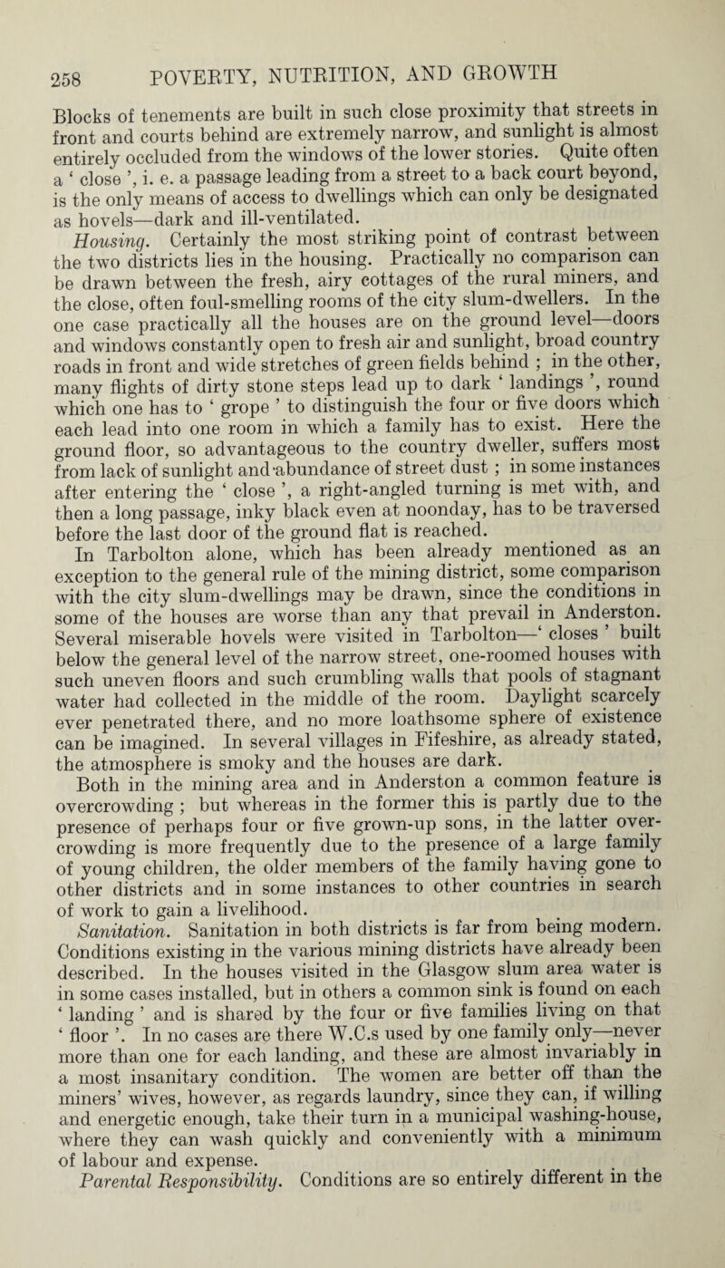 Blocks of tenements are built in such close proximity that streets in front and courts behind are extremely narrow, and sunlight is almost entirely occluded from the windows of the lower stories. Quite often a ‘ close ’, i. e. a passage leading from a street to a back court beyond, is the only means of access to dwellings which can only be designated as hovels—dark and ill-ventilated. Housing. Certainly the most striking point of contrast between the two districts lies in the housing. Practically no comparison can be drawn between the fresh, airy cottages of the rural miners, and the close, often foul-smelling rooms of the city slum-dwellers. In the one case practically all the houses are on the ground level doors and windows constantly open to fresh air and sunlight, broad country roads in front and wide stretches of green fields behind ; in the other, many flights of dirty stone steps lead up to dark landings , round which one has to ‘ grope ’ to distinguish the four or five doors which each lead into one room in which a family has to exist. Here the ground floor, so advantageous to the country dweller, suffers most from lack of sunlight and‘abundance of street dust ; in some instances after entering the ‘ close ’, a right-angled turning is met with, and then a long passage, inky black even at noonday, has to be traversed before the last door of the ground flat is reached. In Tarbolton alone, which has been already mentioned as an exception to the general rule of the mining district, some comparison with the city slum-dwellings may be drawn, since the conditions in some of the houses are worse than any that prevail in Anderston. Several miserable hovels were visited in Tarbolton—‘ closes ’ built below the general level of the narrow street, one-roomed houses with such uneven floors and such crumbling walls that pools of stagnant water had collected in the middle of the room. Daylight scarcely ever penetrated there, and no more loathsome sphere of existence can be imagined. In several villages in Fifeshire, as already stated, the atmosphere is smoky and the houses are dark. Both in the mining area and in Anderston a common feature is overcrowding ; but whereas in the former this is partly due to the presence of perhaps four or five grown-up sons, in the latter over¬ crowding is more frequently due to the presence of a large family of young children, the older members of the family having gone to other districts and in some instances to other countries in search of work to gain a livelihood. Sanitation. Sanitation in both districts is far from being modern. Conditions existing in the various mining districts have already been described. In the houses visited in the Glasgow slum area water is in some cases installed, but in others a common sink is found on each ‘ landing ’ and is shared by the four or five families living on that 4 floor ’. In no cases are there W.C.s used by one family only- never more than one for each landing, and these are almost invariably in a most insanitary condition. The women are better off than the miners’ wives, however, as regards laundry, since they can, if willing and energetic enough, take their turn in a municipal washing-house, where they can wash quickly and conveniently with a minimum of labour and expense. Parental Responsibility. Conditions are so entirely different in the