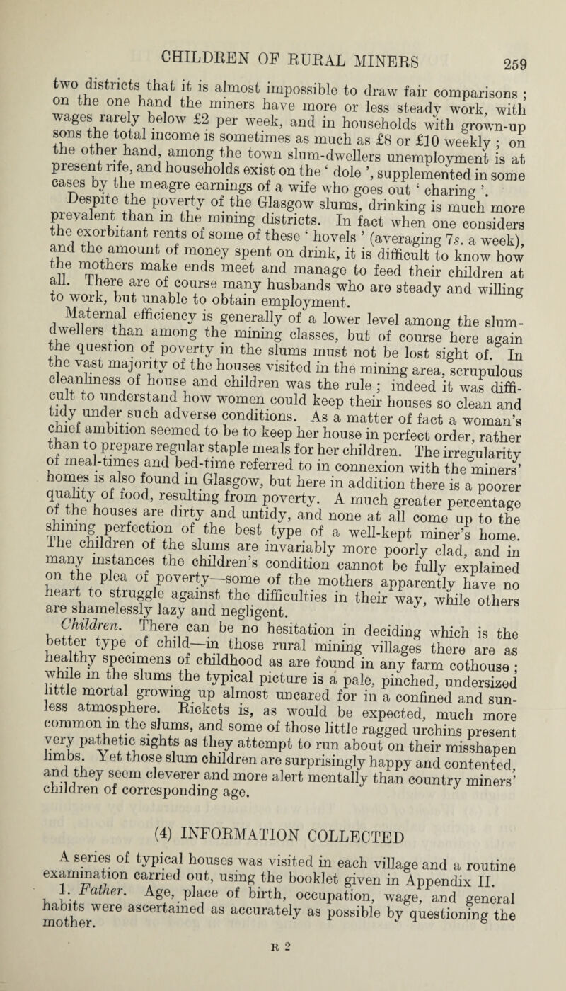 two districts that it is almost impossible to draw fair comparisons : on the one hand the miners have more or less steady work, with wages rarely below £2 per week, and in households with grown-up sons the total income is sometimes as much as £8 or £10 weekly • on the other hand among the town slum-dwellers unemployment is at present rife, and households exist on the ‘ dole ’, supplemented in some cases by the meagre earnings of a wife who goes out ‘ charing in® P°Tty °f the 61as8°w ^ums, drinking is much more prevalent than in the mining districts. In fact when one considers the exorbitant rents of some of these ' hovels ’ (averaging 7s. a week), and the amount of money spent on drink, it is difficult to know how the mothers make ends meet and manage to feed their children at all. there are of course many husbands who are steady and willing to work, but unable to obtain employment. Maternal efficiency is generally of a lower level among the slum- dwellers than among the mining classes, but of course here again the question of poverty in the slums must not be lost sight of. In t e vast majority of the houses visited in the mining area, scrupulous cleanliness of house and children was the rule ; indeed it was diffi¬ cult to understand how women could keep their houses so clean and tidy under such adverse conditions. As a matter of fact a woman’s chief ambition seemed to be to keep her house in perfect order, rather than to prepare regular staple meals for her children. The irregularitv of meal-times and bed-time referred to in connexion with the miners’ homes is also found m Glasgow, but here in addition there is a poorer quality of food, resulting from poverty. A much greater percentage of the houses are dirty and untidy, and none at all come up to the shining perfection of the best type of a well-kept miner’s home. The children of the slums are invariably more poorly clad, and in many instances the children’s condition cannot be fully explained on the plea oi poverty—some of the mothers apparently have no heart to struggle against the difficulties in their way, while others are shamelessly lazy and negligent. Children. There can be no hesitation in deciding which is the oetter type of child—in those rural mining villages there are as hea thy specimens of childhood as are found in any farm cothouse • while m the slums the typical picture is a pale, pinched, undersized little mortal growing up almost uncared for in a confined and sun¬ less atmosphere. Rickets is, as would be expected, much more common in the slums, and some of those little ragged urchins present very pathetic sights as they attempt to run about on their misshapen lim bs. Yet those slum children are surprisingly happy and contented and they seem cleverer and more alert mentally than country miners5 children of corresponding age. J (4) INFORMATION COLLECTED A series of typical houses was visited in each village and a routine examination carried out, using the booklet given in Appendix II. . Father. Age, place of birth, occupation, wage, and general mothe/616 aSCerUlned as accurately as possible by questioning the R 2