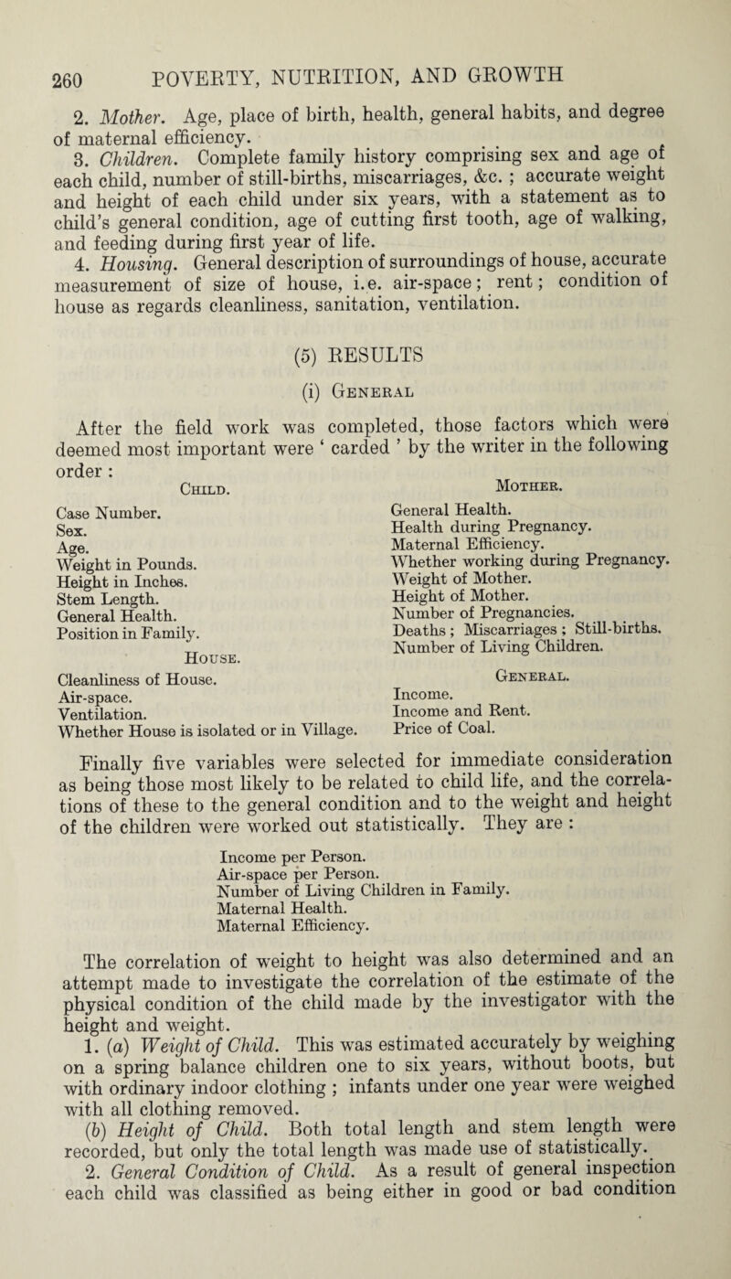 2. Mother. Age, place of birth, health, general habits, and degree of maternal efficiency. 3. Children. Complete family history comprising sex and age of each child, number of still-births, miscarriages, &c. ; accurate weight and height of each child under six years, with a statement as to child’s general condition, age of cutting first tooth, age of walking, and feeding during first year of life. 4. Housing. General description of surroundings of house, accurate measurement of size of house, i.e. air-space; rent; condition of house as regards cleanliness, sanitation, ventilation. (5) RESULTS (i) General After the field work was completed, those factors which were deemed most important were ‘ carded ’ by the writer in the following order : Child. Mother. Case Number. Sex. Age. Weight in Pounds. Height in Inches. Stem Length. General Health. Position in Family. House. Cleanliness of House. Air-space. Ventilation. Whether House is isolated or in Village. General Health. Health during Pregnancy. Maternal Efficiency. Whether working during Pregnancy. Weight of Mother. Height of Mother. Number of Pregnancies. Deaths ; Miscarriages ; Still-births. Number of Living Children. General. Income. Income and Rent. Price of Coal. Finally five variables were selected for immediate consideration as being those most likely to be related to child life, and the correla¬ tions of these to the general condition and to the weight and height of the children were worked out statistically. They are : Income per Person. Air-space per Person. Number of Living Children in Family. Maternal Health. Maternal Efficiency. The correlation of weight to height was also determined and an attempt made to investigate the correlation of the estimate of the physical condition of the child made by the investigator with the height and weight. 1. (a) Weight of Child. This was estimated accurately by weighing on a spring balance children one to six years, without boots, but with ordinary indoor clothing ; infants under one year were weighed with all clothing removed. (6) Height of Child. Both total length and stem length were recorded, but only the total length was made use of statistically.. 2. General Condition of Child. As a result of general inspection each child was classified as being either in good or bad condition