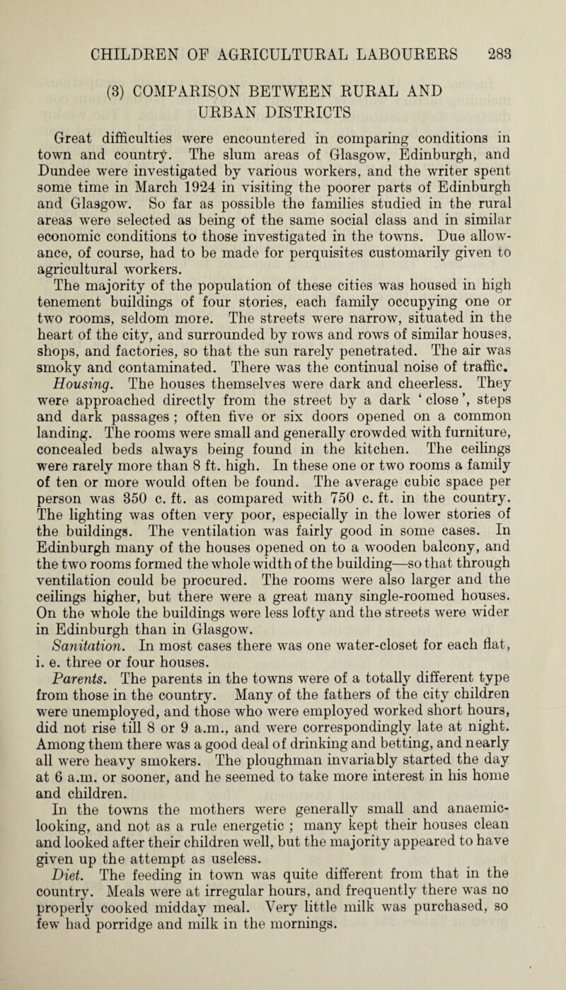 (8) COMPARISON BETWEEN RURAL AND URBAN DISTRICTS Great difficulties were encountered in comparing conditions in town and country. The slum areas of Glasgow, Edinburgh, and Dundee were investigated by various workers, and the writer spent some time in March 1924 in visiting the poorer parts of Edinburgh and Glasgow. So far as possible the families studied in the rural areas were selected as being of the same social class and in similar economic conditions to those investigated in the towns. Due allow¬ ance, of course, had to be made for perquisites customarily given to agricultural workers. The majority of the population of these cities was housed in high tenement buildings of four stories, each family occupying one or two rooms, seldom more. The streets were narrow, situated in the heart of the city, and surrounded by rows and rows of similar houses, shops, and factories, so that the sun rarely penetrated. The air was smoky and contaminated. There was the continual noise of traffic. Housing. The houses themselves were dark and cheerless. They were approached directly from the street by a dark ‘ close ’, steps and dark passages; often five or six doors opened on a common landing. The rooms were small and generally crowded with furniture, concealed beds always being found in the kitchen. The ceilings were rarely more than 8 ft. high. In these one or two rooms a family of ten or more would often be found. The average cubic space per person was 350 c. ft. as compared with 750 c. ft. in the country. The lighting was often very poor, especially in the lower stories of the buildings. The ventilation was fairly good in some cases. In Edinburgh many of the houses opened on to a wooden balcony, and the two rooms formed the whole width of the building—so that through ventilation could be procured. The rooms were also larger and the ceilings higher, but there were a great many single-roomed houses. On the whole the buildings were less lofty and the streets were wider in Edinburgh than in Glasgow. Sanitation. In most cases there was one water-closet for each flat, i. e. three or four houses. Parents. The parents in the towns were of a totally different type from those in the country. Many of the fathers of the city children were unemployed, and those who were employed worked short hours, did not rise till 8 or 9 a.m., and were correspondingly late at night. Among them there was a good deal of drinking and betting, and nearly all were heavy smokers. The ploughman invariably started the day at 6 a.m. or sooner, and he seemed to take more interest in his home and children. In the towns the mothers were generally small and anaemic- looking, and not as a rule energetic ; many kept their houses clean and looked after their children well, but the majority appeared to have given up the attempt as useless. Diet. The feeding in town was quite different from that in the country. Meals were at irregular hours, and frequently there was no properly cooked midday meal. Very little milk was purchased, so few had porridge and milk in the mornings.