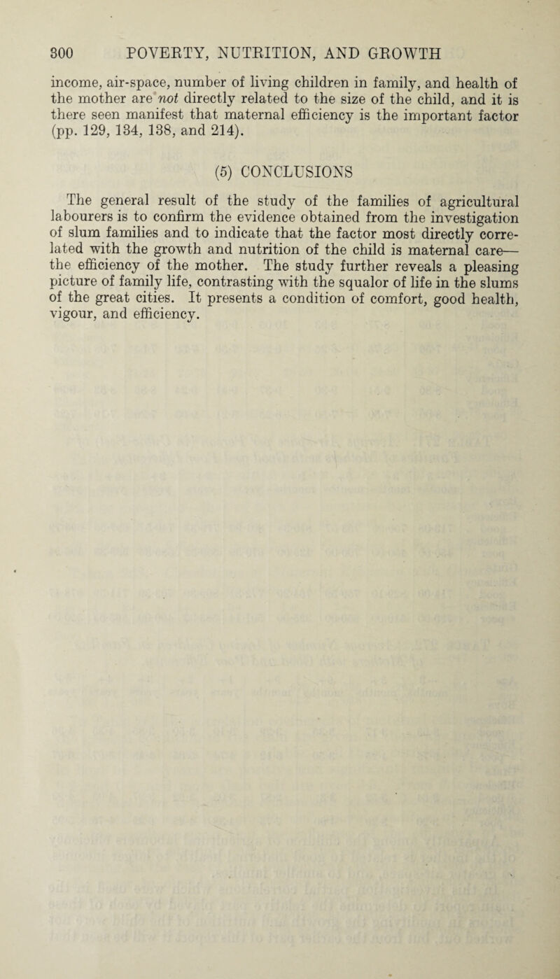 income, air-space, number of living children in family, and health of the mother are not directly related to the size of the child, and it is there seen manifest that maternal efficiency is the important factor (pp. 129, 184, 138, and 214). (5) CONCLUSIONS The general result of the study of the families of agricultural labourers is to confirm the evidence obtained from the investigation of slum families and to indicate that the factor most directly corre¬ lated with the growth and nutrition of the child is maternal care— the efficiency of the mother. The study further reveals a pleasing picture of family life, contrasting with the squalor of life in the slums of the great cities. It presents a condition of comfort, good health, vigour, and efficiency.