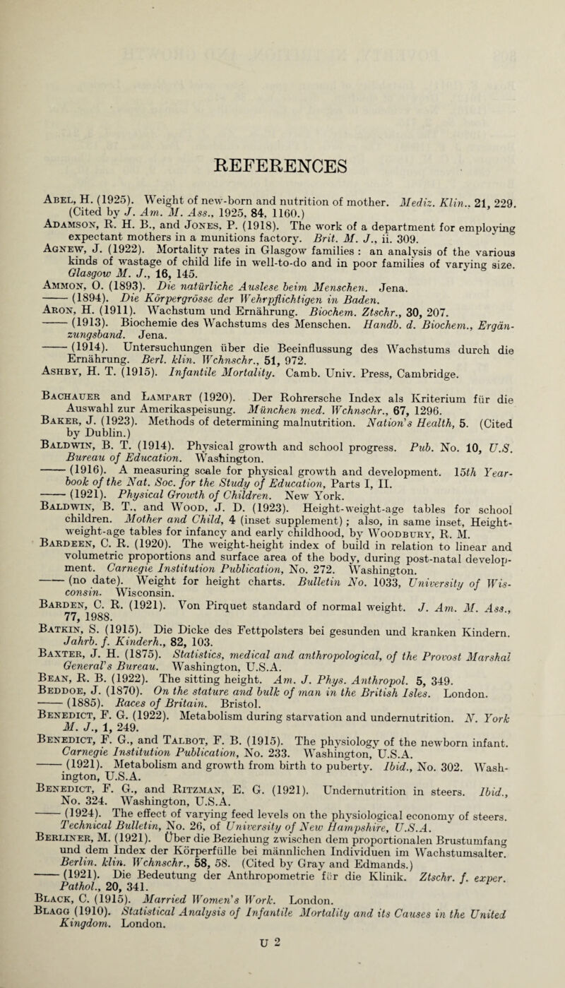 REFERENCES Abel, H. (1925). Weight of new-born and nutrition of mother. Mediz. Klin.. 21 229 (Cited by J. Am. M. Ass., 1925, 84, 1160.) Adamson, R. H. B., and Jones, P. (1918). The work of a department for employing expectant mothers in a munitions factory. Brit. M. J., ii. 309. Agnew, J. (1922). Mortality rates in Glasgow families : an analysis of the various kinds of wastage of child life in well-to-do and in poor families of varying size Glasgow M. J., 16, 145. Ammon, O. (1893). Die naturliche Auslese beim Menschen. Jena. -(1894). Die Korpergrosse der Wehrpflichtigen in Baden. Aron, H. (1911). Wachstum und Ernahrung. Biochem. Ztschr., 30, 207. -(1913). Biochemie des Wachstums des Menschen. Handb. d. Biochem., Ergan- zungsband. Jena. (1914). Untersuchungen liber die Beeinflussung des Wachstums durch die Ernahrung. Berl. klin. Wchnschr., 51, 972. Ashby, H. T. (1915). Infantile Mortality. Carnb. Univ. Press, Cambridge. Bachatjer and Lambart (1920). Der Rohrersche Index als Kriterium fur die Auswahl zur Amerikaspeisung. Munchen med. Wchnschr., 67, 1296. Baker, J. (1923). Methods of determining malnutrition. Nation's Health, 5. (Cited by Dublin.) Baldwin, B. T. (1914). Physical growth and school progress. Pub. No. 10, U.S. Bureau of Education. Washington. (1916). A measuring scale for physical growth and development. 15th Year¬ book of the Nat. Soc. for the Study of Education, Parts I, II. -(1921). Physical Growth of Children. New York. Baldwin, B. T.. and Wood, J. D. (1923). Height-weight-age tables for school children. Mother and Child, 4 (inset supplement); also, in same inset, Height- weight-age tables for infancy and early childhood, by Woodbury, R. M. Bardeen, C. R. (1920). The weight-height index of build in relation to linear and volumetric proportions and surface area of the body, during post-natal develop¬ ment. Carnegie Institution Publication, No. 272. Washington. -(no date). Weight for height charts. Bulletin No. 1033, University of Wis¬ consin. Wisconsin. Barden, C. R. (1921). Von Pirquet standard of normal weight. J. Am. M Ass 77, 1988. Batkin, S. (1915). Die Dicke des Fettpolsters bei gesunden und kranken Kindern. Jahrb. f. Kinderh., 82, 103. Baxter, J. H. (1875). Statistics, medical and anthropological, of the Provost Marshal General's Bureau. Washington, U.S.A. Bean, R. B. (1922). The sitting height. Am. J. Phys. Anthropol. 5, 349. Beddoe, J. (1870). On the stature and bulk of man in the British Isles. London. -(1885). Races of Britain. Bristol. Benedict, F. G. (1922). Metabolism during starvation and undernutrition. N. York M. J., 1, 249. Benedict, F. G., and Talbot, F. B. (1915). The physiology of the newborn infant. Carnegie Institution Publication, No. 233. Washington/ U.S.A. -(1921). Metabolism and growth from birth to puberty. Ibid., No. 302. Wash¬ ington, U.S.A. Benedict, F. G., and Ritzman, E. G. (1921). Undernutrition in steers. Ibid., No. 324. Washington, U.S.A. -(1924). The effect of varying feed levels on the physiological economy of steers. Technical Bulletin, No. 26, of University of New Hampshire, U.S.A. Berliner, M. (1921). Ober die Beziehung zwischen deni proportionalen Brustumfang und dem Index der Korperfulle bei mannlichen Individual im Wachstumsalter/ Berlin, klin. Wchnschr., 58, 58. (Cited by Gray and Edmands.) -(1921). Die Bedeutung der Anthropometrie fi':r die Klinik. Ztschr. f. exvcr Pathol., 20, 341. Black, C. (1915). Married Women's Work. London. Blagg (1910). Statistical Analysis of Infantile Mortality and its Causes in the United Kingdom. London.