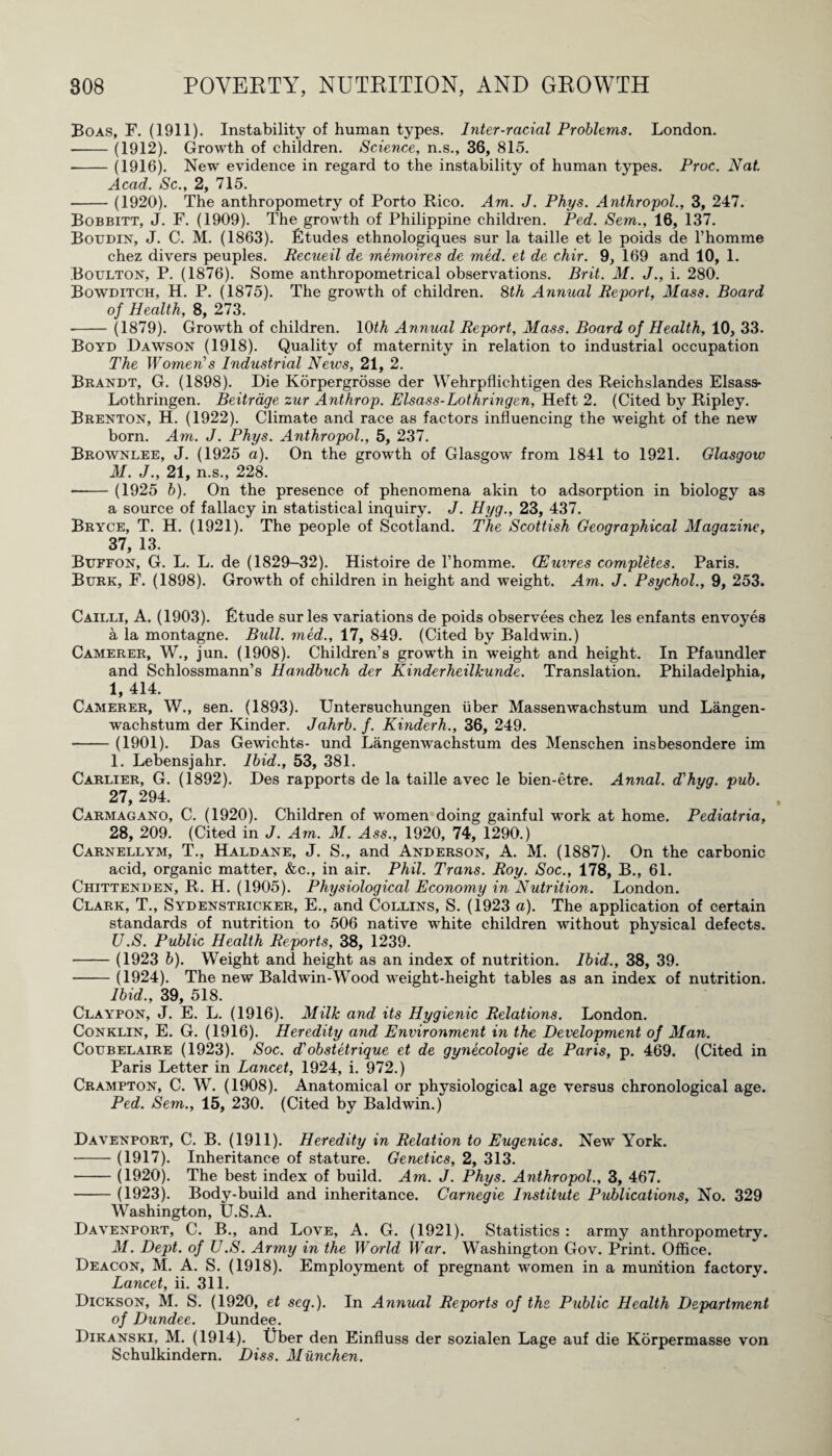 Boas, F. (1911). Instability of human types. Inter-racial Problems. London. -(1912). Growth of children. Science, n.s., 36, 815. -(1916). New evidence in regard to the instability of human types. Proc. Nat. Acad. Sc., 2, 715. -(1920). The anthropometry of Porto Rico. Am. J. Phys. Anthropol., 3, 247. Bobbitt, J. F. (1909). The growth of Philippine children. Ped. Sem., 16, 137. Boudin, J. C. M. (1863). Etudes ethnologiques sur la taille et le poids de l’homme chez divers peuples. Recueil de memoires de med. et de chir. 9, 169 and 10, 1. Boulton, P. (1876). Some anthropometrical observations. Brit. M. J., i. 280. Bowditch, H. P. (1875). The growth of children. 8th Annual Report, Mass. Board of Health, 8, 273. -(1879). Growth of children. 10th Annual Report, Mass. Board of Health, 10, 33. Boyd Dawson (1918). Quality of maternity in relation to industrial occupation The Women’s Industrial News, 21, 2. Brandt, G. (1898). Die Korpergrosse der Wehrpflichtigen des Reichslandes Elsass- Lothringen. Beitrage zur Anthrop. Elsass-Lothringen, Heft 2. (Cited by Ripley. Brenton, H. (1922). Climate and race as factors influencing the weight of the new born. Am. J. Phys. Anthropol., 5, 237. Brownlee, J. (1925 a). On the growth of Glasgow from 1841 to 1921. Glasgow M. J., 21, n.s., 228. -(1925 b). On the presence of phenomena akin to adsorption in biology as a source of fallacy in statistical inquiry. J. Hyg., 23, 437. Bryce, T. H. (1921). The people of Scotland. The Scottish Geographical Magazine, 37, 13. Buffon, G. L. L. de (1829-32). Histoire de 1’homme. (Euvres completes. Paris. Burk, F. (1898). Growth of children in height and weight. Am. J. Psychol., 9, 253. Cailli, A. (1903). Etude sur les variations de poids observees chez les enfants envoyes a la montagne. Bull, med., 17, 849. (Cited by Baldwin.) Camerer, W., jun. (1908). Children’s growth in weight and height. In Pfaundler and Schlossmann’s Handbuch der Kinderheilkunde. Translation. Philadelphia, 1, 414. Camerer, W., sen. (1893). Untersuchungen uber Massenwachstum und Langen- wachstum der Kinder, Jahrb. f. Kinderh., 36, 249. -(1901). Das Gewichts- und Langenwachstum des Menschen insbesondere im 1. Lebensjahr. Ibid., 53, 381. Carlier, G. (1892). Des rapports de la taille avec le bien-etre. Annal. d'hyg. pub. 27, 294. Carmagano, C. (1920). Children of women doing gainful work at home. Pediatria, 28, 209. (Cited in J. Am. M. Ass., 1920, 74, 1290.) Carnellym, T., Haldane, J. S., and Anderson, A. M. (1887). On the carbonic acid, organic matter, &c., in air. Phil. Trans. Roy. Soc., 178, B., 61. Chittenden, R. H. (1905). Physiological Economy in Nutrition. London. Clark, T., Sydenstricker, E., and Collins, S. (1923 a). The application of certain standards of nutrition to 506 native white children without physical defects. U.S. Public Health Reports, 38, 1239. -(1923 b). Weight and height as an index of nutrition. Ibid., 38, 39. -(1924). The new Baldwin-Wood weight-height tables as an index of nutrition. Ibid., 39, 518. Claypon, J. E. L. (1916). Milk and its Hygienic Relations. London. Conklin, E. G. (1916). Heredity and Environment in the Development of Man. Coubelaire (1923). Soc. d’obstetrique et de gynecologie de Paris, p. 469. (Cited in Paris Letter in Lancet, 1924, i. 972.) Crampton, C. W. (1908). Anatomical or physiological age versus chronological age. Ped. Sem., 15, 230. (Cited by Baldwin.) Davenport, C. B. (1911). Heredity in Relation to Eugenics. New York. -(1917). Inheritance of stature. Genetics, 2, 313. -(1920). The best index of build. Am. J. Phys. Anthropol., 3, 467. -(1923). Body-build and inheritance. Carnegie Institute Publications, No. 329 Washington, U.S.A. Davenport, C. B., and Love, A. G. (1921). Statistics : army anthropometry. M. Dept, of U.S. Army in the World War. Washington Gov. Print. Office. Deacon, M. A. S. (1918). Employment of pregnant women in a munition factory. Lancet, ii. 311. Dickson, M. S. (1920, et seq.). In Annual Reports of the Public Health Department of Dundee. Dundee. Dikanski, M. (1914). Uber den Einfluss der sozialen Lage auf die Korpermasse von Schulkindern. Diss. Munchen.