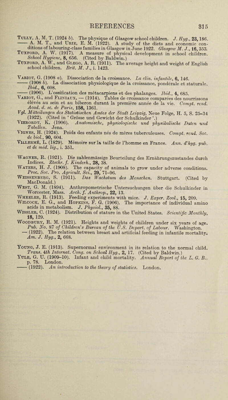 Tully, A. M. T. (1924 b). The physique of Glasgow school children. J. Hyg., 23,186. -A.. M. T., and Urie, E. M. (1922). A study of the diets and economic con¬ ditions of labouring-class families in Glasgow in June 1922. Glasgow M. J., 16,353. Tuxford, A. W. (1917). A measure of physical development in school children. School Hygiene, 8, 656. (Cited by Baldwin.) Tuxford, A. W., and Glegg, A. R. (1911). The average height and weight of English school children. Brit. M. J., i. 1423. Variot, G. (1908 a). Dissociation de la croissance. La clin. infantile, 6, 146. -(1908 b). La dissociation physiologique de la croissance, ponderale et staturale. Ibid., 6, 608. -(1906). L’ossification des metacarpiens et des phalanges. Ibid., 4, 685. Variot, G., and Fliniaux, — (1914). Tables de croissance comparees des nourrissons eleves au sein et au biberon durant la premiere annee de la vie. Compt. rend. Acad. d. sc. de Paris, 158, 1361. Vgl. Mitteilungen des Statistischen Amtes der Stadt Leipzig, Neue Folge, H. 5, S. 25-34 (1922). (Cited in ‘ Grosse und Gewicht der Schulkinder ’.) \ ierordt, K. (1906). Anatomische, physiologische und physikalische Daten und Tabellen. Jena. \ignes, H. (1924). Poids des enfants nes de meres tuberculeuses. Compt. rend. Soc. de biol., 90, 604. Villerme, L. (1829). Memoire sur la taille de l’homme en France. Ann. d'hyg. pub. et de med. leg., i. 351. Wagner, R. (1921). Die zahlenmassige Beurteilung des Ernahrungszustandes durch Indices. Ztschr. f. Kinderh., 28, 38. Waters, H. J. (1908). The capacity of animals to grow under adverse conditions. Proc. Soc. Pro. Agricult. Sci., 29, 71-96. Weissenberg, S. (1911). Das Wachstum des Menschen. Stuttgart. (Cited by MacDonald.) West, G. M. (1894). Anthropometrische Untersuchungen iiber die Schulkinder in Worcester, Mass. Arch. f. Anthrop., 22, 13. Wheeler, R. (1913). Feeding experiments with mice. J. Expcr. Zool., 15, 209. Wilcock, E. G., and Hopkins, F. G. (1906). The importance of individual amino acids in metabolism. J. Physiol., 35, 88. Wissler, C. (1924). Distribution of stature in the United States. Scientific Monthly, 18, 129. Woodbury, R. M. (1921). Heights and weights of children under six years of age. Pub. No. 87 of Children1 s Bureau of the U.S. Depart, of Labour. Washington. — (1922). The relation between breast and artificial feeding in infantile mortality. Am. J. Hyg., 2, 668. Young, J. E. (1913). Supernormal environment in its relation to the normal child. Trans. 4th Internat. Cong, on School Hyg., 2, 17. (Cited by Baldwin.) Yule, G. U. (1909—10). Infant and child mortality. Annual Report of the L. G. B., p. 78. London. -(1922). An introduction to the theory of statistics. London.