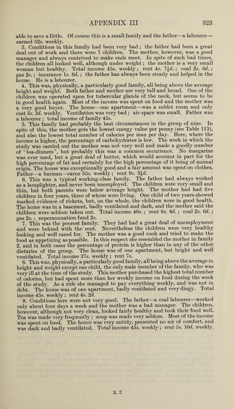 able to save a little. Of course this is a small family and the father—a labourer— earned 52s. weekly. 3. Conditions in this family had been very bad ; the father had been a great deal out of work and there were 7 children. The mother, however, was a good manager and always contrived to make ends meet. In spite of such bad times, the children all looked well, although under weight; the mother is a very small woman but healthy. Total income 45s. weekly ; rent 4s. 7\d. ; coal 2s. 6d. ; gas 2s. ; insurance Is. 6d. ; the father has always been steady and helped in the house. He is a labourer. 4. This was, physically, a particularly good family, all being above the average height and weight. Both father and mother are very tall and broad. One of the children was operated upon for tubercular glands of the neck, but seems to be in good health again. Most of the income was spent on food and the mother was a very good buyer. The house—one apartment—was a sublet room and only cost 3s. 3d. weekly. Ventilation was very bad ; air-space was small. Father was a labourer ; total income of family 45s. 5. This family had probably the best circumstances in the group of nine. In spite of this, the mother gets the lowest energy value per penny (see Table 113), and also the lowest total number of calories per man per day. Here, where the income is higher, the percentage of carbohydrates is low. The week in which the study was carried out the mother was not very well and made a goodly number of ‘ tea-dinners ’, but probably this was a common occurrence. No margarine was ever used, but a great deal of butter, which would account in part for the high percentage of fat and certainly for the high percentage of it being of animal origin. The house was exceptionally good and a fair amount was spent on clothes. Father—a barman—earns 55s. weekly ; rent 9s. 3£d. 6. This was a typical working-class family. The father had always worked as a lamplighter, and never been unemployed. The children were very small and thin, but both parents were below average height. The mother had had five children in four years, three of whom were living. One child of two years showed marked evidence of rickets, but, on the whole, the children were in good health. The home was in a basement, badly ventilated and dark, and the mother said the children were seldom taken out. Total income 40s. ; rent 6s. 8d. ; coal 2s. 6d. ; gas 2s. ; superannuation fund 2s. 7. This was the poorest family. They had had a great deal of unemployment and were behind with the rent. Nevertheless the children were very healthy looking and well cared for. The mother was a good cook and tried to make the food as appetizing as possible. In this respect she resembled the mother in family 2, and in both cases the percentage of protein is higher than in any of the other dietaries of the group. The house was of one apartment, but bright and well ventilated. Total income 37s. weekly ; rent 7s. 8. This was, physically, a particularly good family, all being above the average in height and weight except one child, the only male member of the family, who was very ill at the time of the study. This mother purchased the highest total number of calories, but had spent more than her weekly income on food during the week of the study. As a rule she managed to pay everything weekly, and was not in debt. The house was of one apartment, badly ventilated and very dingy. Total income 45s. weekly ; rent 4s. 2d. 9. Conditions here were not very good. The father—a coal labourer—worked only about four days a week and the mother was a bad manager. The children, however, although not very clean, looked fairly healthy and took their food well. Tea was made very frequently ; soup was made very seldom. Most of the income was spent on food. The house was very untidy, presented no air of comfort, and was dark and badly ventilated. Total income 45s. weekly ; rent 5s. lOd. weekly.