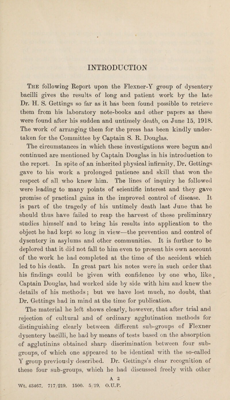 INTRODUCTION The following Report upon the Flexner-Y group of dysentery bacilli gives the results of long and patient work by the late Dr. H. S. Gettings so far as it has been found possible to retrieve them from his laboratory note-books and other papers as these were found after his sudden and untimely death, on June 15, 1918. The work of arranging them for the press has been kindly under¬ taken for the Committee by Captain S. R. Douglas. The circumstances in which these investigations were begun and continued are mentioned by Captain Douglas in his introduction to the report. In spite of an inherited physical infirmity, Dr. Gettings gave to his work a prolonged patience and skill that won the respect of all who knew him. The lines of inquiry he followed were leading to many points of scientific interest and they gave promise of practical gains in the improved control of disease. It is part of the tragedy of his untimely death last June that he should thus have failed to reap the harvest of these preliminary studies himself and to bring his results into application to the object he had kept so long in view—the prevention and control of dysentery in asylums and other communities. It is further to be deplored that it did not fall to him even to present his own account of the work he had completed at the time of the accident which led to his death. In great part his notes were in such order that his findings could be given with confidence by one who, like a Captain Douglas, had worked side by side with him and knew the details of his methods; but we have lost much, no doubt, that Dr. Gettings had in mind at the time for publication. The material he left shows clearly, however, that after trial and rejection of cultural and of ordinary agglutination methods for distinguishing clearly between different sub-groups of Flexner dysentery bacilli, he had by means of tests based on the absorption of agglutinins obtained sharp discrimination between four sub¬ groups, of which one appeared to be identical with the so-called Y group previously described. Dr. Gettings’s clear recognition of these four sub-groups, which he had discussed freely with other A 2 5/19. O.U.P. Wt. 43467. 717/219. 1500.