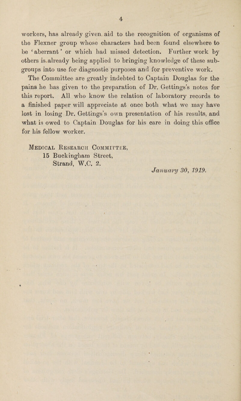 workers, has already given aid to the recognition of organisms of the Flexner group whose characters had been found elsewhere to be ‘aberrant’ or which had missed detection. Further work by others is.already being applied to bringing knowledge of these sub¬ groups into use for diagnostic purposes and for preventive work. The Committee are greatly indebted to Captain Douglas for the pains he has given to the preparation of Dr. Gettings’s notes for this report. All who know the relation of laboratory records to a finished paper will appreciate at once both what we may have lost in losing Dr. Gettings’s own presentation of his results, and what is owed to Captain Douglas for his care in doing this office for his fellow worker. Medical Beseakch Committee, 15 Buckingham Street, Strand, W.C. 2.