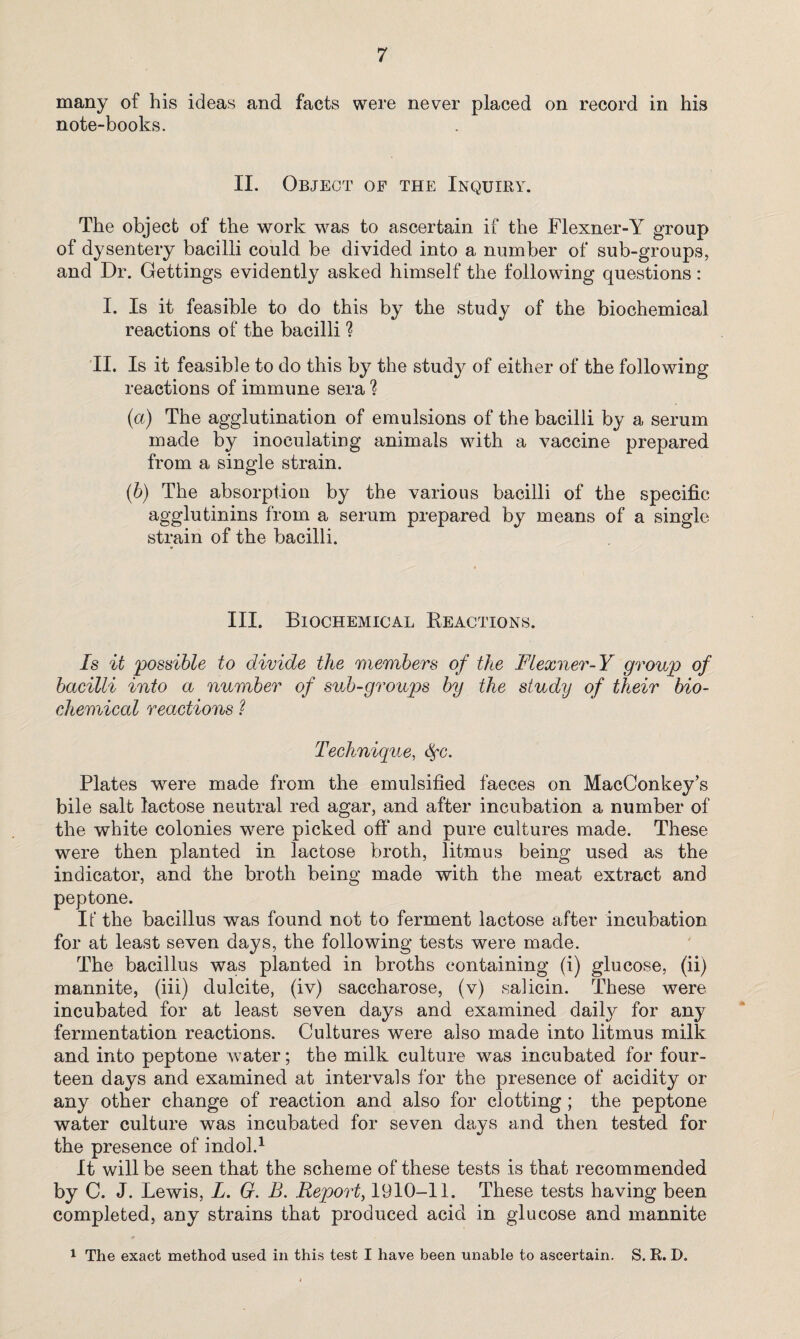 many of his ideas and facts were never placed on record in his note-books. II. Object of the Inquiry. The object of the work was to ascertain if the Flexner-Y group of dysentery bacilli could be divided into a number of sub-groups, and Dr. Gettings evidently asked himself the following questions: I. Is it feasible to do this by the study of the biochemical reactions of the bacilli ? II. Is it feasible to do this by the study of either of the following reactions of immune sera ? (a) The agglutination of emulsions of the bacilli by a serum made by inoculating animals with a vaccine prepared from a single strain. (b) The absorption by the various bacilli of the specific agglutinins from a serum prepared by means of a single strain of the bacilli. III. Biochemical Reactions. Is it possible to divide the members of the Flexner-Y group of bacilli into a number of sub-groups by the study of their bio¬ chemical reactions 1 Technique, t$*c. Plates were made from the emulsified faeces on MacConkey’s bile salt lactose neutral red agar, and after incubation a number of the white colonies were picked off and pure cultures made. These were then planted in lactose broth, litmus being used as the indicator, and the broth being made with the meat extract and peptone. It' the bacillus was found not to ferment lactose after incubation for at least seven days, the following tests were made. The bacillus was planted in broths containing (i) glucose, (ii) mannite, (iii) dulcite, (iv) saccharose, (v) salicin. These were incubated for at least seven days and examined daily for any fermentation reactions. Cultures were also made into litmus milk and into peptone water; the milk culture was incubated for four¬ teen days and examined at intervals for the presence of acidity or any other change of reaction and also for clotting; the peptone water culture was incubated for seven days and then tested for the presence of indol.1 It will be seen that the scheme of these tests is that recommended by C. J. Lewis, L. G. B. Report, 1910-11. These tests having been completed, any strains that produced acid in glucose and mannite 1 The exact method used in this test I have been unable to ascertain. S. R. D.