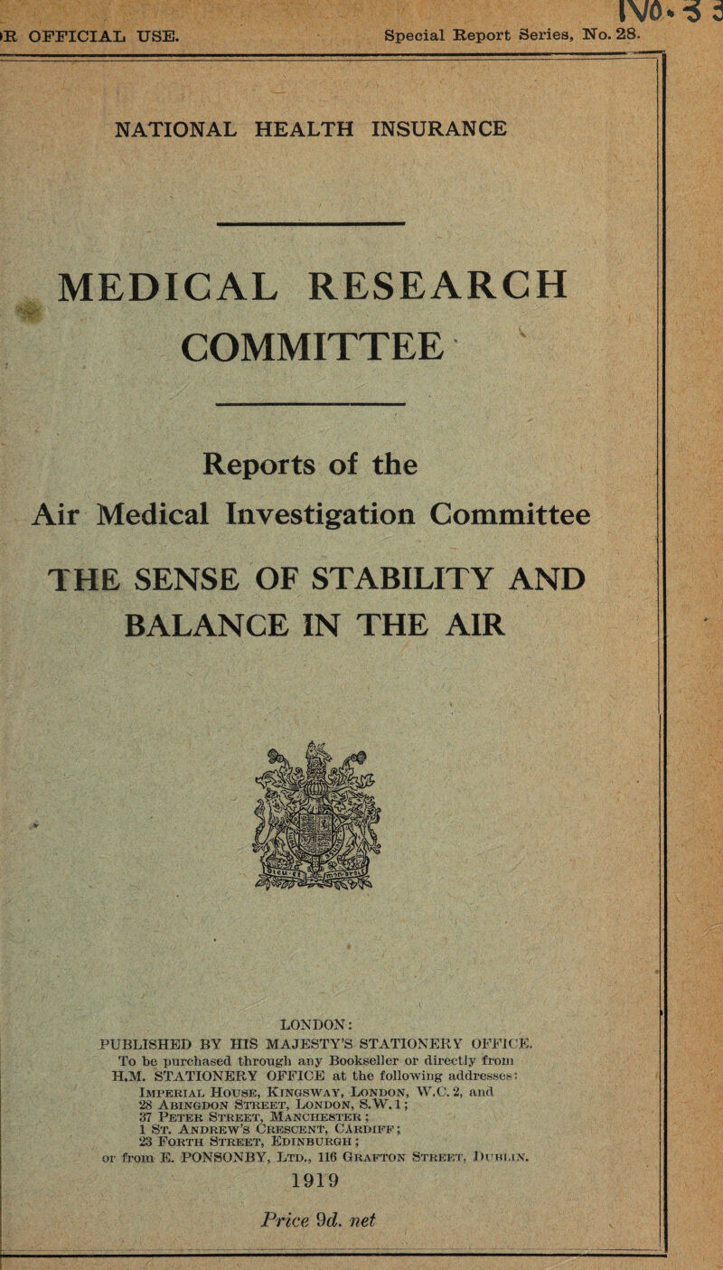 >R OFFICIAL USE. Special Report Series, No. 28. NATIONAL HEALTH INSURANCE MEDICAL RESEARCH COMMITTEE Reports of the Air Medical Investigation Committee THE SENSE OF STABILITY AND BALANCE IN THE AIR LONDON: PUBLISHED BY HIS MAJESTY’S STATIONERY OFFICE. To be purchased through any Bookseller or directly from H.M. STATIONERY OFFICE at the following addresses? Imperial House, Kings way, London, VV.C. 2, and 28 Abingdon Street, London, S. W. 1; 37 Peter Street, Manchester ; 1 St, Andrew’s Crescent, Cardiff; 23 Forth Street, Edinburgh ; or from E. PONSONBY, Ltd., 116 Grafton Street, Dublin. 1919 Price 9d. net