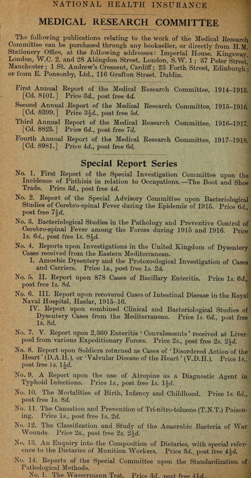 MEDICAL RESEARCH COMMITTEE The following publications relating to the work of the Medical Research Committee can be purchased through any bookseller, or directly from H.M. Stationery Office, at the following addresses: Imperial House, Kingswav London, W.C. 2, and 28 Abingdon Street, London, S.W. 1; 87 Peter Street Manchester; 1 St. Andrew’s Crescent, Cardiff; 28 Forth Street, Edinburgh' or from E. Ponsonby, Ltd., 116 Grafton Street. Dublin. First Annual Report of the Medical Research Committee, 1914-1915. [Cd. 8101.] Price 3d., post free 4d. Second Annual Report of the Medical Research Committee, 1915-1916. [Cd. 8899.] Price 8\d., post free 5d. Third Annual Report of the Medical Research Committee, 1916-1917. [Cd. 8825.] Price 3d., post free 7d. Fourth Annual Report of the Medical Research Committee, 1917-1918. [Cd. 8981.] Price 4d., post free 3d. Special Report Series No. 1. First Report of the Special Investigation Committee upon the Incidence of Phthisis in relation to Occupations.—The Boot and Shoe Trade. Price 3d., post free 4zd. No. 2. Report of the Special Advisory Committee upon Bacteriological Studies of Cerebro-spinal Fever during the Epidemic of 1915. Price 3d., post free l\d. No. 8. Bacteriological Studies in the Pathology and Preventive Control of Cerebro-spinal Fever among the Forces during 1915 and 1916. Price Is. 3d., post free Is. S^d. No. 4. Reports upon Investigations in the United Kingdom of Dysentery Cases received from the Eastern Mediterranean. L Amoebic Dysentery and the Protozoological Investigation of Cases and Carriers. Price Is., post free Is. 2d. No. 5. II. Report upon 878 Cases of Bacillary Enteritis. Price Is. 3d., post free Is. 8d. No. 6. III. Report upon recovered Cases of Intestinal Disease in the Royal Naval Hospital, Haslar, 1915-16. IV. Report upon combined Clinical and Bacteriological Studies of Dysentery Cases from the Mediterranean. Price Is. 3d., post free Is. 8d. No. 7. V. Report upon 2,360 Enteritis ‘ Convalescents’ received at Liver¬ pool from various Expeditionary Forces. Price 2s., post free 2s. 2±d. No. 8. Report upon Soldiers returned as Cases of ‘ Disordered Action of the Heart ’ (D.A.H.), or ‘Valvular Disease of the Heart ’ (V.D.H.). Price Is., post free Is. 1 \d. No. 9. A Report upon the use of Atropine as a Diagnostic Agent in Typhoid Infections. Price Is., post free Is. 1 \d. No. 10. The Mortalities of Birth, Infancy and Childhood. Price Is. 3d., post free Is. 8d. No. 11. The Causation and Prevention of Tri-nitro-toluene (T.N.T.) Poison¬ ing. Price Is., post free Is. 2d. No. 12. The Classification and Study of the Anaerobic Bacteria of War Wounds. Price 2s., post free 2s. 2\d. No. 18. An Enquiry into the Composition of Dietaries, with special refer¬ ence to the Dietaries of Munition Workers. Price 3d., post free 4^d. No. 14. Reports of the Special Committee upon the Standardization of Pathological Methods. No. 1. The Wassermann Test. Price 3d., nest free 44d.