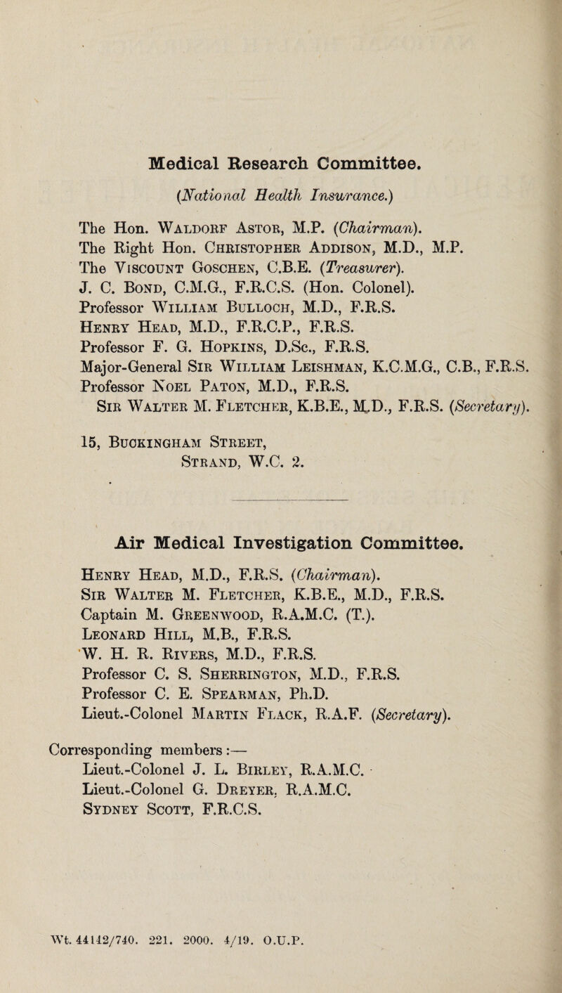 Medical Research Committee. (National Health Insurance.) The Hon. Waldorf Astor, M.P. (Chairman). The Right Hon. Christopher Addison, M.D., M.P. The Viscount Goschen, C.B.E. (Treasurer). J. C. Bond, C.M.G., F.R.C.S. (Hon. Colonel). Professor William Bulloch, M.D., F.R.S. Henry Head, M.D., F.R.C.P., F.R.S. Professor F. G. Hopkins, D.Sc., F.R.S. Major-General Sir William Leishman, K.C.M.G., C.B., F.R.S. Professor Noel Paton, M.D., F.R.S. Sir Walter M. Fletcher, K.B.E., M.D., F.R.S. (Secretary). 15, Buckingham Street, Strand, W.C. 2. Air Medical Investigation Committee. Henry Head, M.D., F.R.S. (Chairman). Sir Walter M. Fletcher, K.B.E., M.D., F.R.S. Captain M. Greenwood, R.A.M.C. (T.). Leonard Hill, M.B., F.R.S. W. H. R. Rivers, M.D., F.R.S. Professor C. S. Sherrington, M.D., F.R.S. Professor C. E. Spearman, Ph.D. Lieut.-Colonel Martin Flack, R.A.F. (Secretary). Corresponding members:— Lieut.-Colonel J. L. Birley, R.A.M.C. Lieut.-Colonel G. Dreyer. R.A.M.C. Sydney Scott, F.R.C.S. Wt. 44U2/740. 221. 2000. 4/19. O.U.P.