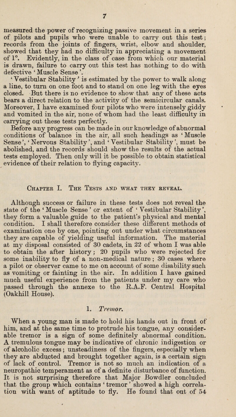 measured the power of recognizing passive movement in a series of pilots and pupils who were unable to carry out this test; records from the joints of fingers, wrist, elbow and shoulder, showed that they had no difficulty in appreciating a movement of 1°. Evidently, in the class of case from which our material is drawn, failure to carry out this test has nothing to do with defective ‘Muscle Sense V ‘ Vestibular Stability’ is estimated by the power to walk along a line, to turn on one foot and to stand on one leg with the eyes closed. But there is no evidence to show that any of these acts bears a direct relation to the activity of the semicircular canals. Moreover, I have examined four pilots who were intensely giddy and vomited in the air, none of whom had the least difficulty in carrying out these tests perfectly. Before any progress can be made in our knowledge of abnormal conditions of balance in the air, all such headings as ‘ Muscle Sense’, ‘Nervous Stability’, and ‘Vestibular Stability’, must be abolished, and the records should show the results of the actual tests employed. Then only will it be possible to obtain statistical evidence of their relation to flying capacity. Chapter I. The Tests and what they reveal. Although success or failure in these tests does not reveal the state of the ‘Muscle Sense’ or extent of ‘ Vestibular Stability’, they form a valuable guide to the patient’s physical and mental condition. I shall therefore consider these different methods of examination one by one, pointing out under what circumstances they are capable of yielding useful information. The material at my disposal consisted of 30 cadets, in 22 of whom I was able to obtain the after history; 20 pupils who were rejected for some inability to fly of a non-medical nature; 30 cases where a pilot or observer came to me on account of some disability such as vomiting or fainting in the air. In addition I have gained much useful experience from the patients under my care who passed through the annexe to the ft.A.F. Central Hospital (Oakhill House). 1. Tremor. When a young man is made to hold his hands out in front of him, and at the same time to protrude his tongue, any consider¬ able tremor is a sign of some definitely abnormal condition. A tremulous tongue may be indicative of chronic indigestion or of alcoholic excess; unsteadiness of the fingers, especially when they are abducted and brought together again, is a certain sign of lack of control. Tremor is not so much an indication of a neuropathic temperament as of a definite disturbance of function. It is not surprising therefore that Major Bowdler concluded that the group which contains ‘ tremor ’ showed a high correla¬ tion with want of aptitude to fly. He found that out of 54